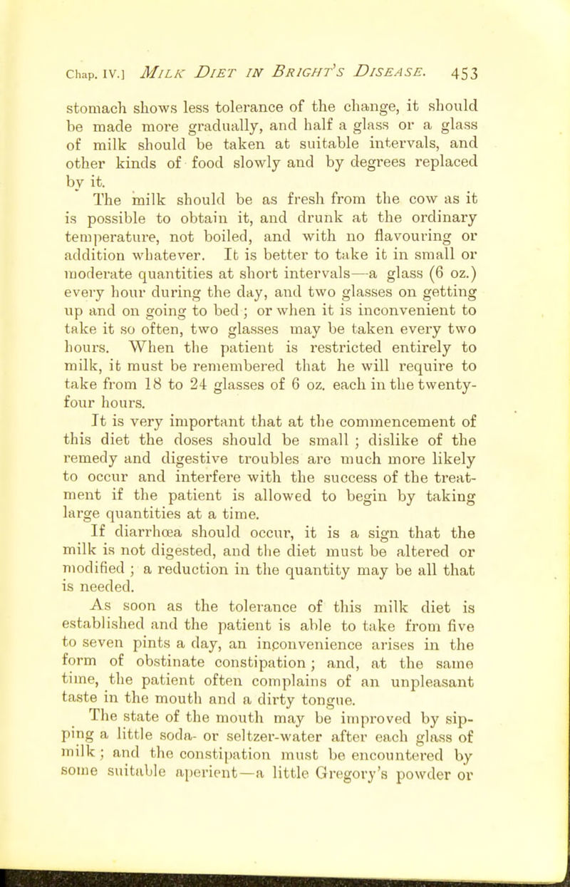 stomach shows less tolerance of the change, it should be made more gradually, and half a glass or a glass of milk should be taken at suitable intervals, and other kinds of food slowly and by degrees replaced by it. The inilk should be as fresh from the cow as it is possible to obtain it, and drunk at the ordinary temperature, not boiled, and with no flavouring or addition whatever. It is better to take it in small or moderate quantities at short intervals—a glass (6 oz.) every hour during the day, and two glasses on getting up and on going to bed ; or when it is inconvenient to take it so often, two glasses may be taken eveiy two hours. When the patient is restricted entirely to milk, it must be remembered that he will require to take from 18 to 24 glasses of 6 oz. each in the twenty- four hours. It is very important that at the commencement of this diet the doses should be small ; dislike of the remedy and digestive troubles are much more likely to occur and interfere with the success of the treat- ment if the patient is allowed to begin by taking large quantities at a time. If diarrhoea should occur, it is a sign that the milk is not digested, and the diet must be altered or modified ; a reduction in the quantity may be all that is needed. As soon as the tolerance of this milk diet is established and the patient is able to take from five to seven pints a day, an inconvenience arises in the form of obstinate constipation; and, at the same time, the patient often complains of an unpleasant taste in the mouth and a dirty tongue. The state of the mouth may be improved by sip- ping a little soda- or seltzer-water after each glass of milk; and the constipation must be encountered by some suitable aperient—a little Gregory's powder or