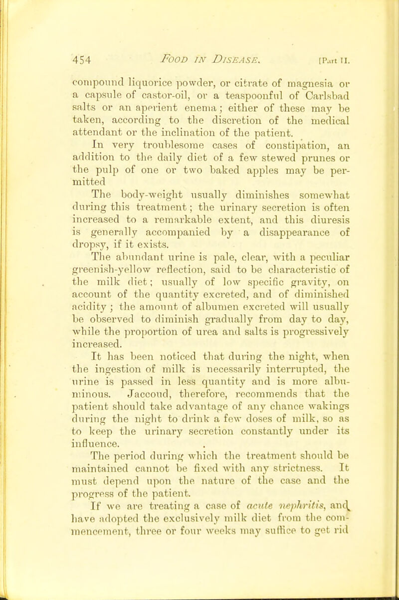 coniponiid liquorice ]iowder, or citrate of magnesia or a capsule of castor-oil, or a teaspoonful of Carlsbad salts or an aperient enema; either of these may be taken, according to the discretion of the medical attendant or the inclination of the patient. In very troublesome cases of constipation, an addition to the daily diet of a few stewed prunes or the pulp of one or two baked apples may be per- mitted The body-weight usually diminishes somewhat during this treatment; the urinary secretion is often increased to a remarkable extent, and this diuresis is generally accompanied by a disappearance of di'opsy, if it exists. The abundant urine is pale, clear, with a peculiar greenish-yellow reflection, said to be cliaracteristic of the milk diet; usually of low specific gravity, on account of the quantity exci'eted, and of diminished acidity ; the amount of albumen excreted will usually be observed to diminish gradiially from day to day, while the proportion of urea and salts is progressively increased. It has been noticed that during the night, when the ingestion of milk is necessarily interrupted, the urine is passed in less quantity and is more albu- minous. Jaccoud, therefore, recommends that the patient should take advantage of any chance wakings during the night to drink a few doses of milk, so as to keep the urinary secretion constantly under its influence. The period during which the treatment should be maintained cannot be fixed with any strictness. It must depend n]-»on the nature of the case and the progress of the patient. If we are treating a case of acute nephritis, anc\^ liave adopted the exclusively milk diet from the coni- itiencement, three or four weeks may suflice to got rid