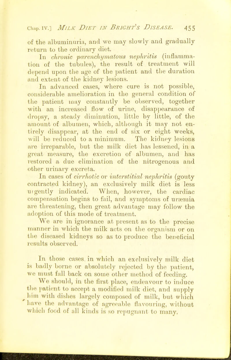 of the albuminuria, and we may .slowly and gradually return to the ordinary diet. In chronic parenchymatous nephritis (inflamma- tion of the tulDule.s), the result of treatment will depend upon tiie age of the patient and tlie duration and extent of tlie kidney lesions. In advanced cases, where cure is not possible, considerable amelioration in the general condition of the patient may constantly be observed, together with an increased flow of urine, disappearance of dropsy, a steady diminution, little by little, of the amount of albumen, which, altliough it may not en- tirely disappear, at the end of six or eight weeks, will be reduced to a minimum. The kidney lesions are irreparable, but the milk diet has lessened, in a great measure, the excretion of albumen, and has restored a due elimination of the nitrogenous and other urinary excreta. In cases of cirrhotic or interstitial nephritis (gouty contracted kidney), an exclusively milk diet is less urgently indicated. When, however, the cardiac compensation begins to fail, and symptoms of urjeraia are threatening, tlien great advantage may follow the adoption of this mode of treatment. We are in ignorance at present as to the precise manner in which the milk acts on the organism or on the diseased kidneys so as to produce the beneficial results observed. In those cases, in which an exclusively milk diet is badly boi-ne or absolutely rejected by the patient, we must full back on some other method of feeding. We sliould, in the first place, endeavour to induce the ]iaticnt to accept a modified milk diet, and supply ^liim with dislies largely composed of milk, but wliich ]\a,vQ the advantage of agreeable flavouring, without whicli food of all kinds is so repugnant to many.