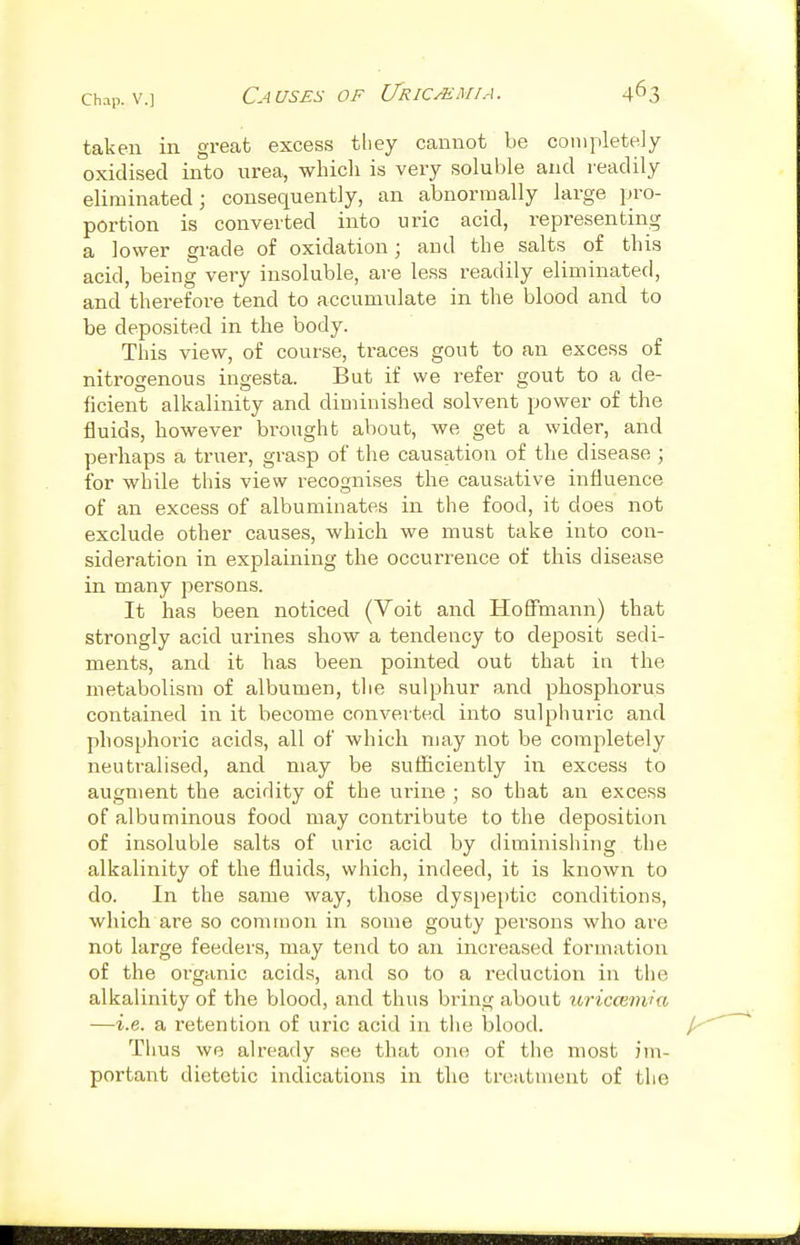 taken in great excess they cannot be completely oxidised into urea, which is very soluble and l eadily eliminated; consequently, an abnormally large pro- portion is converted into uric acid, representing a lower grade of oxidation; and the salts of this acid, being very insoluble, are less readily eliminated, and therefore tend to accumulate in the blood and to be deposited in the body. This view, of course, traces gout to an excess of nitrogenous ingesta. But if we refer gout to a de- ficient alkalinity and diminished solvent power of the fluids, however brought about, we get a wider, and perhaps a truer, grasp of the causation of the disease ; for while this view recognises the causative influence of an excess of albuminates in the food, it does not exclude other causes, which we must take into con- sideration in explaining the occurrence of this disease in many persons. It has been noticed (Voit and Hoffmann) that strongly acid urines show a tendency to deposit sedi- ments, and it has been pointed out that in the metabolism of albumen, the sulphur and phosphorus contained in it become converted into sulphuric and phosphoric acids, all of which may not be completely neutralised, and may be sufficiently in. excess to augment the acidity of the urine ; so that an excess of albuminous food may contribute to the deposition of insoluble salts of uric acid by diminishing the alkalinity of the fluids, which, indeed, it is known to do. In the same way, those dyspeptic conditions, which are so common in some gouty persons who are not large feeders, may tend to an increased formation of the organic acids, and so to a reduction in the alkalinity of the Vjlood, and thus bring about uricoimia —i.e. a retention of uric acid in tiie blood. Tlius we already see that one of the most im- portant dietetic indications in the troatnient of the