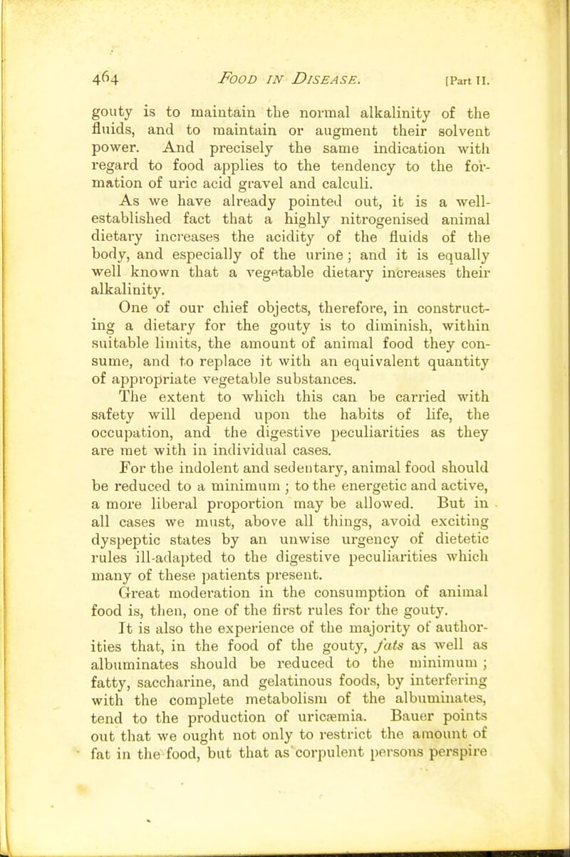 gouty is to maintain the normal alkalinity of the fluids, and to maintain or augment their solvent power. And precisely the same indication with regard to food applies to the tendency to the for- mation of uric acid gravel and calculi. As we have already pointed out, it is a well- established fact that a highly nitrogenised animal dietai-y increases the acidity of the fluids of the body, and especially of the urine; and it is equally well known that a vegetable dietary increases theii' alkalinity. One of our chief objects, therefore, in construct- ing a dietary for the gouty is to diminish, within suitable limits, the amount of animal food they con- sume, and to replace it with an equivalent quantity of appropriate vegetable substances. The extent to which this can be carried with safety will depend upon the habits of life, the occupation, and the digestive peculiarities as they are met with in individual cases. For the indolent and sedentary, animal food should be reduced to a minimum ; to the energetic and active, a more liberal proportion may be allowed. But in all cases we must, above all things, avoid exciting dysjjeptic states by an unwise urgency of dietetic rules ill-adapted to the digestive peculiarities which many of these patients present. Great moderation in the consumption of animal food is, then, one of the first rules for the gouty. It is also the experience of the majority of author- ities that, in the food of the gouty, fats as well as albuminates should be reduced to the minimum ; fatty, saccharine, and gelatinous foods, by interfering with the complete metabolism of the albuminates, tend to the production of uricfemia. Bauer points out that we ought not only to restrict the amount of fat in the food, but that as'corpulent persons perspire