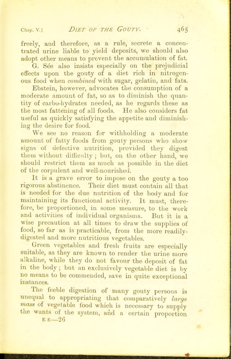 freely, and therefore, as a rule, secrete a concen- trated urine liable to yield deposits, we should also adopt other means to prevent the accumulation of fat. G. Se'e also insists especially on the prejudicial effects upon the gouty of a diet rich in nitrogen- ous food when combined with sugar, gelatin, and fats. Ebstein, however, advocates the consumption of a moderate amount of fat, so as to diminish the quan- tity of carbo-hydrates needed, as he regards these as the most fattening of all foods. He also considers fat useful as quickly satisfying the appetite and diminish- iiig the desire for food. We see no reason for withholding a moderate amount of fatty foods from gouty persons who show signs of defective nutrition, provided they digest them without difficulty ; but, on tlie other hand, we should restrict them as much as possible in the diet of the corpulent and well-nourished. It is a grave error to impose on the gouty a too rigorous abstinence. Their diet must contain all that is needed for the due nutrition of the body and for maintaining its functional activity. It must, there- fore, be proportioned, in some measvire, to the work and activities of individual organisms. But it is a wise precaution at all times to draw the supplies of food, so far as is practicable, from the more readily- digested and more nutritious vegetables. Green vegetables and fresh fruits are especially suitable, as they are known to render the urine more alkaline, while they do not favour the deposit of fat in the body; but an exclusively vegetable diet is by no means to be commended, save in quite exceptional instances. The feeble digestion of many gouty persons is unequal to appropriating that comparatively large mass of vegetable food which is necessary to supply the wants of the system, and a certain pi-oportion E E—26