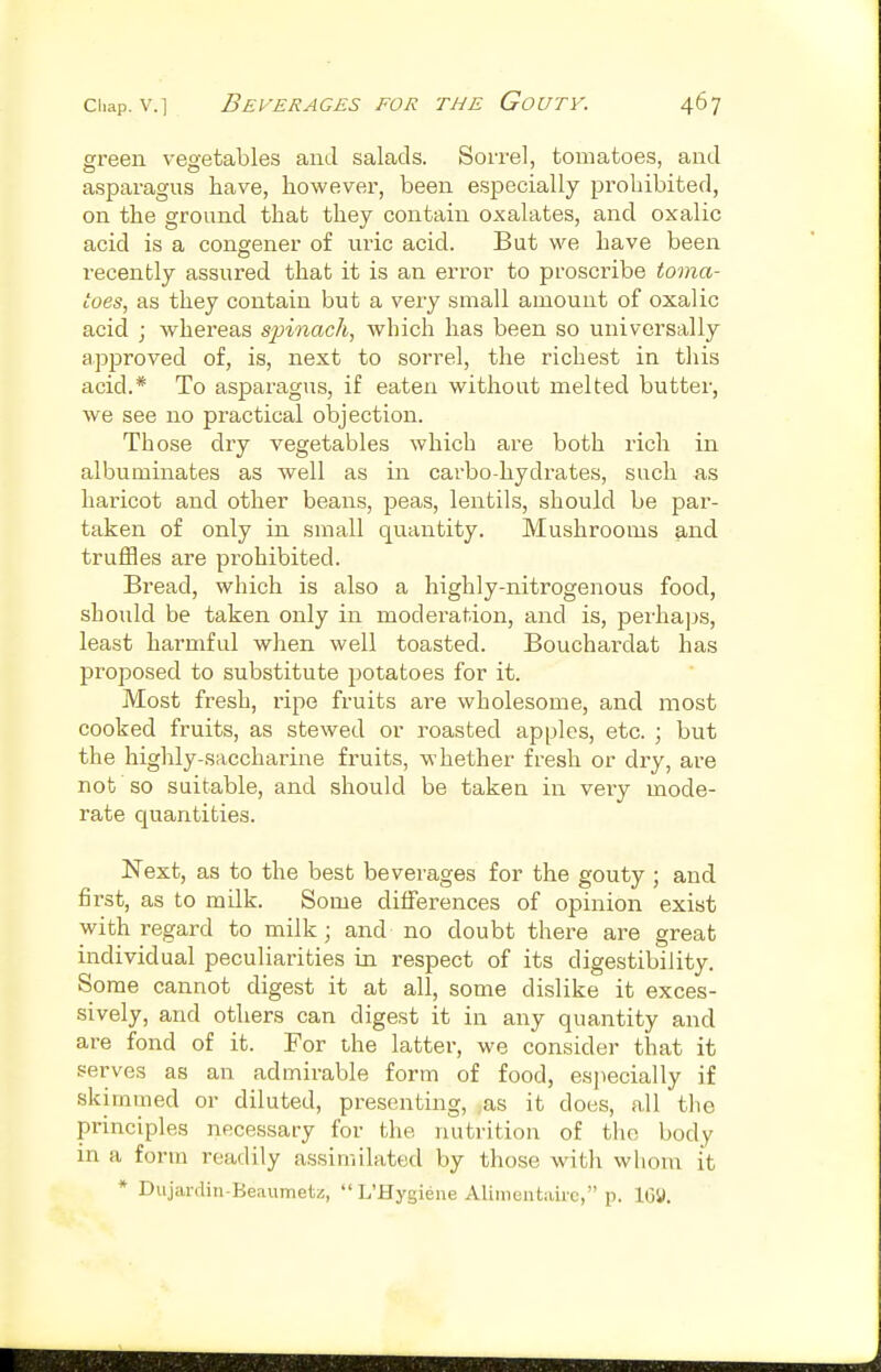 sreen vesetables and salads. Sorrel, tomatoes, and asparagus have, however, been especially prohibited, on the ground that they contain oxalates, and oxalic acid is a congener of uric acid. But we have been recently assured that it is an error to proscribe toma- toes, as they contain but a very small amount of oxalic acid ; whereas spinach, which has been so universally approved of, is, next to sorrel, the richest in this acid.* To asparagus, if eaten without melted butter, we see no practical objection. Those dry vegetables which are both rich in albuminates as Avell as in carbo-hydrates, such as haricot and other beans, peas, lentils, should be par- taken of only in small quantity. Mushrooms and truffles are prohibited. Bread, which is also a highly-nitrogenous food, should be taken only in modei'ation, and is, perhaps, least harmful when well toasted. Bouchardat has proposed to substitute potatoes for it. Most fresh, ripe fruits are wholesome, and most cooked fruits, as stewed or roasted apples, etc. ; but the highly-saccharine fruits, whether fresh or dry, are not so suitable, and should be taken in very mode- rate quantities. Next, as to the best beverages for the gouty ; and first, as to milk. Some differences of opinion exist with regard to milk; and no doubt there are great individual peculiarities in respect of its digestibility. Some cannot digest it at all, some dislike it exces- sively, and others can digest it in any quantity and are fond of it. For the latter, we consider that it serves as an admirable form of food, especially if skimmed or diluted, presenting, as it does, all tlie principles necessary for the nutrition of the body in a form readily assimilated by those with whom it * Dujardin-Beaiimetz,  L'Hygiene Alimentairc, p. IGU.