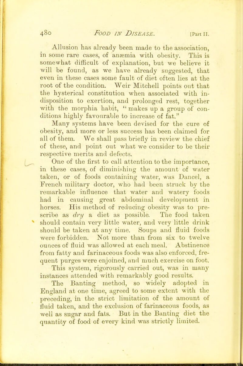 Allusion has already been made to the association, in some rare cases, of ansemia with obesity. This is somewhat difficult of explanation, but we believe it will be found, as we have already suggested, that even in these cases some fault of diet often lies at the root of the condition. Weir Mitchell points out that the hysterical constitution when associated with in- disposition to exertion, and prolonged rest, together with the morphia habit,  makes up a group of con- ditions highly favourable to increase of fat. Many systems have been devised for the cure of obesity, and more or less success has been claimed for all of them. We shall pass briefly in review the chief of these, and point out what we consider to be their respective merits and defects. One of the first to call attention to the importance, in these cases, of diminishing the amount of water taken, or of foods containing water, was Cancel, a French military doctor, who had been struck by the remarkable influence that water and watery foods had in causing great abdominal development in horses. His method of reducing obesity was to pre- scribe as dry a diet as possible. The food taken should contain very little water, and very little drink should be taken at any time. Soups and fluid foods were forbidden. Not more than from six to twelve ounces of fluid was allowed at each meal. Abstinence from fatty and farinaceous foods was also enforced, fre- quent purges were enjoined, and much exercise on foot. This system, rigorously carried out, was in many instances attended with remarkably good results. The Banting method, so widely adopted in England at one time, agreed to some extent with the preceding, in the strict limitation of the amount of fluid taken, and the exclusion of farinaceous foods, as well as sugar and fats. But in the Banting diet the quantity of food of every kind was strictly limited.