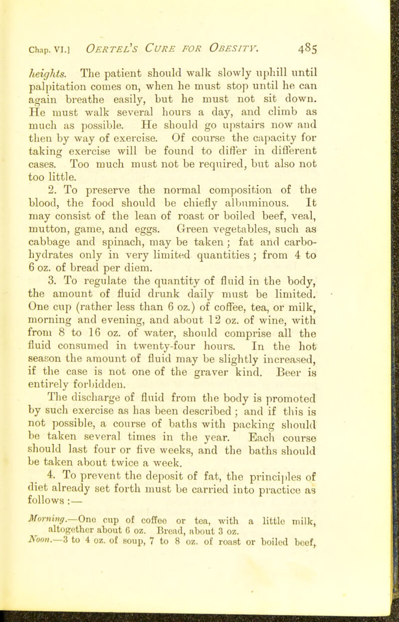 heights. The patient should walk slowly uphill until palpitation comes on, when he must stop until he can again breathe easily, but he must not sit down. He must walk several hours a day, and climb as much as possible. He should go upstairs now and then by way of exercise. Of course the capacity for taking exercise will be found to differ in different cases. Too much must not be required, but also not too little. 2. To preserve the normal composition of the blood, the food should be chiefly albuminous. It may consist of the lean of roast or boiled beef, veal, mutton, game, and eggs. Green vegetables, such as cabbage and spinach, may be taken ; fat and carbo- hydrates only in very limited quantities ; from 4 to 6 oz. of bread per diem. 3. To regulate the quantity of fluid in the body, the amount of fluid drunk daily must be limited. One cup (rather less than 6 oz.) of coflfee, tea, or mOk, morning and evening, and about 12 oz. of wine, with from 8 to 16 oz. of water, should comprise all the fluid consumed in twenty-four hours. In the hot season the amount of fluid may be slightly increased, if the case is not one of the graver kind. Beer is entirely forbidden. The discharge of fluid from the body is promoted by such exercise as has been described ; and if this is not possible, a course of baths with packing should he taken several times in the year. Each course should last four or Ave weeks, and the baths should be taken about twice a week. 4. To prevent the deposit of fat, the principles of diet already set forth must be carried into practice as follows :— Mornmg.—Ono cup of coffeo or tea, with a little milk, altogether about G oz. Bread, about 3 oz. Nooii.—'& to 4 or., of soup, 7 to 8 oz. of roast or boiled beef.