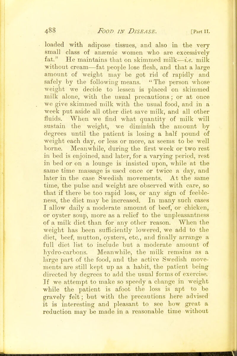 loaded with adipose tissues, and also in the very small class of ansemic women who are excessively fat. He maintains tliat on skimmed milk—i.e. milk without cream—fat people lose flesh, and that a large amount of weight may be got rid of rapidly and safely by the following means.  The person whose weight we decide to lessen is placed on skimmed milk alone, with the usual precautions; or at once we give skimmed milk with the usual food, and in a week put aside all other diet save milk, and all other fluids. When we find what quantity of milk will sustain the weight, we diminish the amount by degrees until the patient is losing a half pound of weight each day, or less or more, as seems to be well borne. Meanwhile, during the first week or two rest in bed is enjoined, and later, for a varying period, rest in bed or on a lounge is insisted upon, while at the same time massage is used once or twice a day, and later in the case Swedish movements. At the same time, the pulse and weight are observed with care, so that if there be too rapid loss, or any sign of feeble- ness, the diet may be increased. In many such cases I allow daily a moderate amount of beef, or chicken, or oyster soup, more as a relief to the unpleasantness of a milk diet than for any otJier I'eason. When the weight has been sufliciently lowered, we add to the diet, beef, mutton, oysters, etc., and finally an-ange a full diet list to include but a moderate amount of hydro-carbons. Meanwhile, the milk remains as a hu'ge part of the food, and the active Swedish move- ments are still kept up as a habit, the patient being directed by degrees to add the usual forms of exercise. If we attempt to make so speedy a change in weight while the patient is afoot the loss is apt to be gravely felt; but with the precautions here advised it is interesting and pleasant to see how great a reduction may be made in a reasonable time without