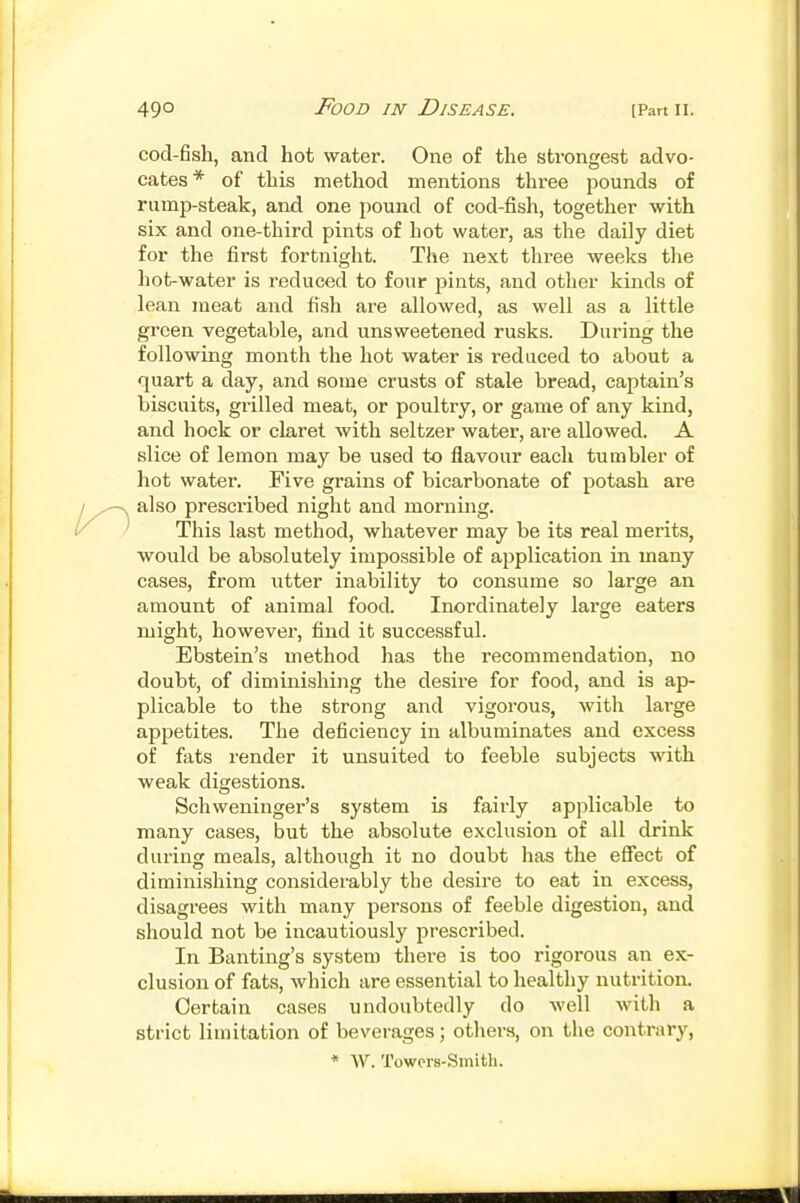 cod-fish, and hot water. One of the strongest advo- cates* of this method mentions three pounds of rump-steak, and one jiound of cod-fish, together with six and one-third pints of hot water, as the daily diet for the first fortnight. The next three weeks the hot-water is reduced to four pints, and other kinds of lean meat and fi.sh are allowed, as well as a little green vegetable, and unsweetened rusks. During the following month the hot water is reduced to about a quart a day, and some crusts of stale bread, captain's biscuits, grilled meat, or poultry, or game of any kind, and hock or claret with seltzer water, are allowed. A slice of lemon may be used to flavour each tumbler of hot water. Five grains of bicarbonate of potash are also prescribed night and morning. This last method, whatever may be its real merits, would be absolutely impossible of application in many cases, from utter inability to consume so large an amount of animal food. Inordinately large eaters might, however, find it successful. Ebstein's method has the recommendation, no doubt, of diminishing the desire for food, and is ap- plicable to the strong and vigorous, with large appetites. The deficiency in albuminates and excess of fats render it unsuited to feeble subjects with weak digestions. Schweninger's system is fairly applicable to many cases, but the absolute exclusion of all drink during meals, although it no doubt has the effect of diminishing considerably the desire to eat in excess, disagrees with many persons of feeble digestion, and should not be incautiously prescribed. In Banting's system there is too rigorous an ex- clusion of fats, which are essential to healthy nutrition. Certain cases undoubtedly do well with a strict limitation of beverages; other.s, on the contrary, * AV. Towers-Smith.