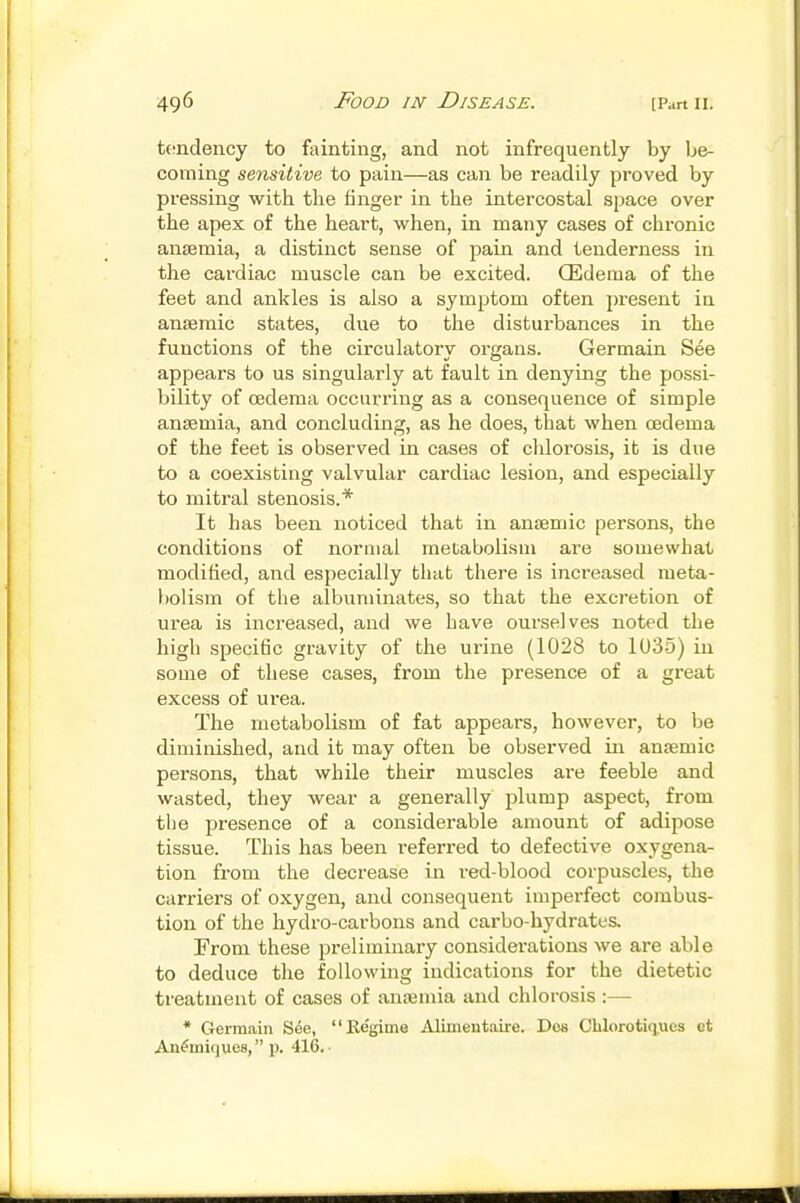 teindency to fainting, and not infrequently by be- coming sensitive to pain—as can be readily proved by pressing with the finger in the intercostal space over the apex of the heart, when, in many cases of chronic anaemia, a distinct sense of pain and tenderness in the cardiac muscle can be excited. (Edema of the feet and ankles is also a symptom often present in anaemic states, due to the disturbances in the functions of the circulatory oi'gans. Germain See appears to us singularly at fault in denying the possi- bility of cedema occurring as a consequence of simple anaemia, and concluding, as he does, that when oedema of the feet is observed in cases of chlorosis, it is due to a coexisting valvular cardiac lesion, and especially to mitral stenosis.* It has been noticed that in anaemic persons, the conditions of normal metabolism are somewhat modified, and especially that there is increased meta- bolism of the albuminates, so that the excretion of urea is increased, and we have ourselves noted the high specific gravity of the urine (1028 to 1035) in some of these cases, from the presence of a great excess of urea. The metaboUsm of fat appears, however, to be diminished, and it may often be observed in anaemic persons, that while their muscles are feeble and wasted, they wear a generally plump aspect, from the presence of a considerable amount of adipose tissue. This has been referred to defective oxygena- tion from the decrease in red-blood corpuscles, the carriers of oxygen, and consequent imperfect combus- tion of the hydro-carbons and carbo-hydrates. From these preliminary considerations we are able to deduce the following indications for the dietetic treatment of cases of anajmia and chlorosis :—• * Germain See, Regime Alimentaire. Dos CHorotiqiies et An^miques, p. 416.-