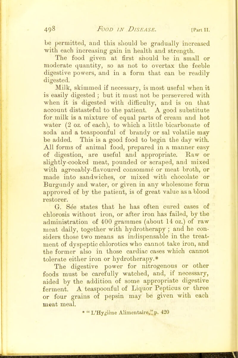 be permitted, and this should be gradually increased with each increasing gain in health and strength. The food given at first should be in small or moderate quantity, so as not to overtax the feeble digestive powers, and in a form that can be readily digested. Milk, skimmed if necessary, is most useful when it is easily digested ; but it must not be persevered with when it is digested with difficulty, and is on that account distasteful to the patient. A good substitute for milk is a mixture of equal parts of cream and hot water (2 oz. of each), to which a little bicarbonate of soda and a teaspoonful of brandy or sal volatile may be added. This is a good food to begin the day with. All forms of animal food, prepared in a manner easy of digestion, are useful and appi-opriate. Raw or slightly-cooked meat, pounded or scraped, and mixed with agreeably-flavoured consomme or meat broth, or made into sandwiches, or mixed with chocolate or Bui'gundy and water, or given in any wholesome form approved of b}' the patient, is of great value as a blood restorer. G. Sde states that he has often cured cases of chlorosis without iron, or after iron has failed, by the administration of 400 grammes (about 14 oz.) of raw meat daily, together with hydrotherapy ; and he con- siders those two means as indispensable in the treat- ment of dyspeptic chlorotics who cannot take iron, and the former also in those cardiac cases which cannot tolerate either iron or hydrotherapy.* The digestive power for nitrogenous or other foods must be carefully watched, and, if necessaiy, aided by the addition of some appropriate digestive ferment. A teaspoonful of Liquor Pepticus or three or four grains of pepsin may be given with each meat meal. *  L'Hygifene Alimentaire^ p. 420