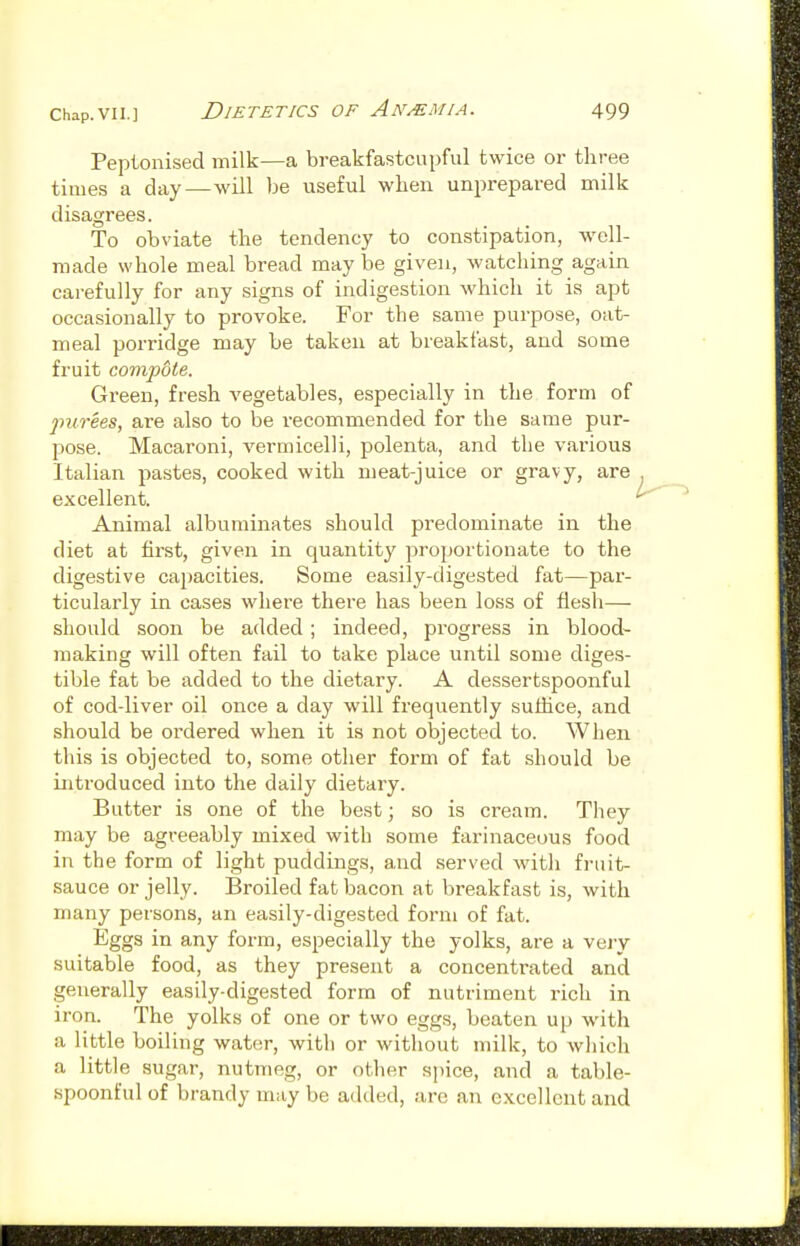 Peptonised milk—a breakfastcupful twice or three times a day—will be useful when unprepared milk disagrees. To obviate the tendency to constipation, well- made whole meal bread maybe given, -watching again carefully for any signs of indigestion which it is apt occasionally to provoke. For the same purpose, oat- meal porridge may be taken at breakfast, and some fruit compote. Green, fresh vegetables, especially in the form of purees, are also to be recommended for the same pur- pose. Macaroni, vermicelli, polenta, and the various Italian pastes, cooked with meat-juice or gravy, are excellent. Animal albuminates should predominate in the diet at first, given in quantity proportionate to the digestive cajjacities. Some easily-digested fat—par- ticularly in cases where there has been loss of flesh— should soon be added ; indeed, progress in blood- making will often fail to take place until some diges- tible fat be added to the dietary. A dessertspoonful of cod-liver oil once a day will frequently suffice, and should be ordered when it is not objected to. When this is objected to, some other form of fat should be introduced into the daily dietary. Butter is one of the best; so is cream. They may be agreeably mixed with some farinaceous food in the form of light puddings, and served with fruit- sauce or jelly. Broiled fat bacon at breakfast is, with many persons, an easily-digested form of fat. Eggs in any form, especially the yolks, are a veiy suitable food, as they present a concentrated and generally easily-digested form of nutriment rich in iron. The yolks of one or two eggs, beaten up with a little boiling wat(!r, with or without milk, to which a little sugar, nutmeg, or other spice, and a table- spoonful of brandy may be added, are an excellent and