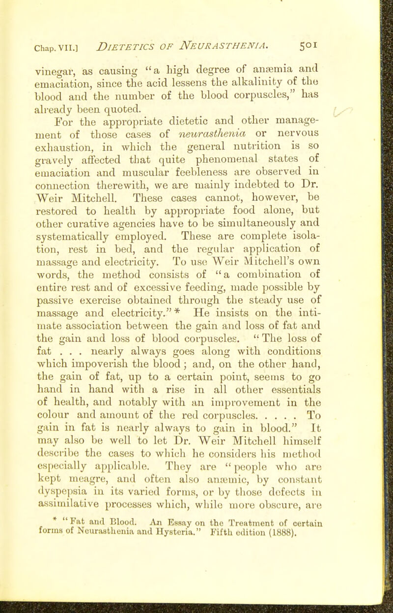 vinegar, as causing a high degree of antemia and emaciation, since the acid lessens the alkalinity of the blood and the number of the blood corpuscles, has already been quoted. For the appropriate dietetic and other manage- ment of those cases of neurasthenia or nervous exhaustion, in which the general nutrition is so gravely affected that quite phenomenal states of emaciation and muscular feebleness are observed in connection therewith, we are mainly indebted to Dr. Weir Mitchell. These cases cannot, however, be restored to health by appropriate food alone, but other curative agencies have to be simultaneously and systematically employed. These are complete isola- tion, rest in bed, and the regular application of massage and electricity. To use Weir Mitchell's own words, the method consists of a combination of entire rest and of excessive feeding, made possible by passive exercise obtained through the steady use of massage and electricity. * He insists on the inti- mate association between the gain and loss of fat and the gain and loss of blood corpuscles.  The loss of fat . . . nearly always goes along with conditions which impoverish the blood; and, on the other hand, the gain of fat, up to a certain point, seems to go hand in hand with a rise in all other essentials of health, and notably with an improvement in the colour and amount of the red corpuscles To gain in fat is nearly always to gain in blood. It may also be well to let Dr. Weir Mitchell himself describe the cases to which he considers his method especially applicable. They are  people who are kept meagre, and often also ana3mic, by constant dyspepsia in its varied forms, or by those defects in assimilative pi'ocesses which, while more obscure, ai-e *  Fat and Blood. An Essay on the Treatment of certain forms of Neurasthenia and Hysteria. Fiftli edition (1888).