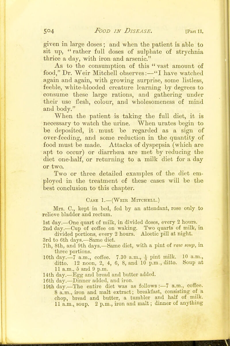 given in large doses; and when the patient is able to sit up,  rather full doses of sulphate of strychnia thrice a day, with iron and arsenic. As to the consumption of this  vast amount of food, Dr. Weir Mitchell observes:—I have watched again and again, with growing surprise, some listless, feeble, white-blooded creature learning by degrees to consume these large rations, and gathering under their use flesh, colour, and wholesomeness of mind and body. When the patient is taking the full diet, it is necessary to watch the urine. When urates begin to be deposited, it must be regarded as a sign of over-feeding, and some reduction in the quantity of food must be made. Attacks of dyspepsia (which are apt to occur) or diarrhoea are met by reducing the diet one-half, or returning to a milk diet for a day or two. Two or three detailed examples of the diet em- ployed in the treatment of these cases will be the best conclusion to this chapter. Case 1.—(Weir Mitchell.) Mrs. C, kept in bed, fed by an attendant, rose only to relieve bladder and rectum. 1st day.—One quart of milk, in divided doses, every 2 houi-s. 2nd day.—Cup of coffee on waking. Two quarts of milk, in divided portions, every 2 hours. Aloetic pill at night. 3rd to 6th days.—Same diet. 7th, 8th, and 9th days.—Same diet, with a pint of raw sotip, in three portions. 10th day.—7 a.m., coffee. 7.30 a.m., \ pint milk. 10 a.m., ditto. 12 noon, 2, 4, 6, 8, and 10 p.m., ditto. Soup at 11 a.m., 5 and 9 p.m. 14th day.—Egg and bread and butter added. 16th day.—Dinner added, and iron. 19th day.—The entire diet was as follows :—7 a.m., coffee. 8 a.m., iron and malt extract; breakfast, consisting of a chop, bread and butter, a tumbler and half of milk.