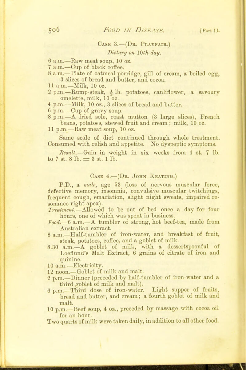 Case 3.—(Dr. Playfair.) Dietary on 10th day. 6 a.m.—Raw meat soup, 10 oz. 7 a.m.—Cup of black coffee. 8 a.m.—Plate of oatmeal porridge, gill of cream, a boiled egg, 3 slices of bread and butter, and cocoa. 11 a.m.—Milk, 10 oz. 2 p.m.—Rump-steak, i lb. potatoes, cauliflower, a savoury omelette, milk, 10 oz. 4 p.m.—-Milk, 10 oz., 3 slices of bread and biitter. 6 p.m.—Cup of gravy soup. 8 p.m.—A fried sole, roast mutton (3 large slices), French beans, potatoes, stewed fruit and cream ; milk, 10 oz. 11 p.m.—Raw meat soup, 10 oz. Same scale of diet continued through whole treatment. Consumed with relish and appetite. No dyspeptic symptoms. Result.—Gain in weight in six weeks from 4 st. 7 lb. to 7 St. 8 lb. = 3 St. 1 lb. Case 4.—(Dr. John Keating.) P.D., a male, age 53 (loss of nervous muscular force, defective memory, insomnia, convulsive muscular twitchings, frequent cough, emaciation, slight night sweats, impaired re- sonance right apex). Treatment.—Allowed to be out of bed once a day for four hours, one of which was spent in business. Food.—6 a.m.—A tumbler of strong, hot beef-tea, made from Australian extract. 8 a.m.—Half-tumbler of iron-water, and breakfast of fiuit, steak, potatoes, coffee, and a goblet of milk. 8.30 a.m.—A goblet of milk, with a dessertspoonful of Loeflund's Malt Extract, 6 grains of citrate of iron and quinine. 10 a.m.—Electricity. 12 noon.—Goblet of milk and malt. 2 p.m.—Dinner (preceded by half-tumbler of iron-water and a third goblet of milk and malt). 6 p.m.—Third dose of iron-water. Light supper of fruits, bread and butter, and cream; a fourth goblet of milk and malt. 10 p.m.—Beef soup, 4 oz., preceded by massage with cocoa oil for an hour. Two quarts of milk were taken daily, in addition to all other food.