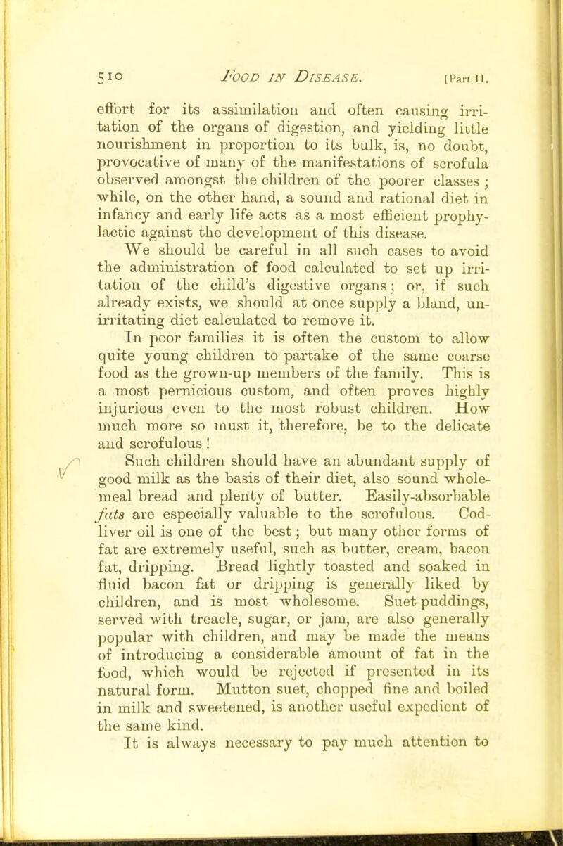 efi'ort for its assimilation and often causinw irri- tation of the organs of digestion, and yielding little nourishment in proportion to its bulk, is, no doubt, provocative of many of the manifestations of scrofula observed amongst the children of the poorer classes ; while, on the other hand, a sound and rational diet in infancy and early life acts as a most efficient prophy- lactic against the development of this disease. We should be careful in all such cases to avoid the administration of food calculated to set up irri- tation of the child's digestive organs; or, if such already exists, we should at once supply a Ijland, un- irritating diet calculated to remove it. In poor families it is often the custom to allow quite young children to partake of the same coarse food as the grown-up members of the family. This is a most pernicious custom, and often proves highly injurious even to the most robust children. How much more so must it, therefore, be to the delicate and scrofulous! Such children should have an abundant supply of good milk as the basis of their diet, also sound whole- meal bread and plenty of butter. Easily-absorbable fats are especially valuable to the scrofulous. Cod- liver oil is one of the best; but many other forms of fat are extremely useful, such as butter, cream, bacon fat, dripping. Bread lightly toasted and soaked in fluid bacon fat or dripping is generally liked by children, and is most wholesome. Suet-puddings, served with treacle, sugar, or jam, are also generally popular with children, and may be made the means of introducing a considerable amount of fat in the food, which would be rejected if presented in its natural form. Mutton suet, chopped fine and boiled in milk and sweetened, is another useful expedient of the same kind. It is always necessary to pay much attention to