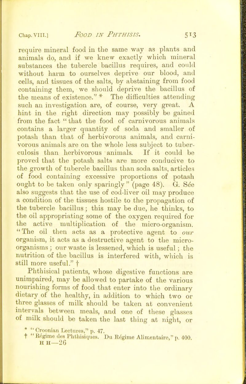 require mineral food in the same way as plants and animals do, and if we knew exactly which mineral substances the tubercle bacillus requires, and could without harm to ourselves deprive our blood, and cells, and tissues of the salts, by abstaining from food containing them, we should deprive the bacillus of the means of existence. * The difficulties attending such an investigation are, of course, very great. A hint in the right direction may possibly be gained from the fact  that the food of carnivorous animals contains a larger quantity of soda and smaller of potash than that of herbivorous animals, and carni- vorous animals are on the whole less subject to tuber- culosis than herbivorous animals. If it could be proved that the potash salts are more conducive to the gi'owth of tubercle bacillus than soda salts, articles of food containing excessive proportions of potash ought to be taken only sparingly  (page 48). G. S(^e also suggests that the use of cod-liver oil may produce a condition of the tissues hostile to the propagation of the tubercle bacillus; this may be due, he thinks, to the oil appropriating some of the oxygen required for the active multiplication of the micro-organism. The oil then acts as a protective agent to our organism, it acts as a destructive agent to the micro- organisms; our waste is lessened, which is useful; the nutrition of the bacillus is interfered with, which is still more useful. f Phthisical patients, whose digestive functions are unimpaired, may be allowed to partake of the various nourishing forms of food that enter into the ordinary dietary of the healthy, in addition to which two or three glasses of milk should be taken at convenient intervals between meals, and one of these glasses of milk should be taken the last thing at night, or *  Croonian Lectures, p. 47. t  Regime ties Phthisifiue-s. Du Ri^gime Alimentaire, p. 400. HH—2G