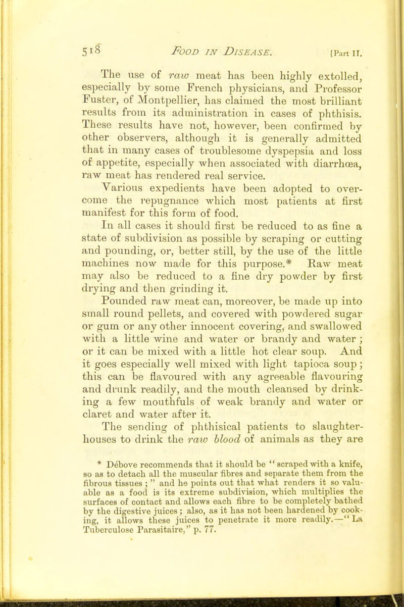 The use of raw meat has been highly extolled, especially by some French physicians, and Professor Faster, of Montpellier, has claimed the most brilliant results fx'om its administration in cases of phthisis. These results have not, however, been confirmed by other observers, although it is generally admitted that in many cases of troublesome dyspepsia and loss of appetite, especially when associated with diarrhoea, raw meat has rendered real service. Various expedients have been adopted to over- come the repugnance Mdiich most patients at first manifest for this form of food. In all cases it should first be reduced to as fine a state of subdivision as jDossible by scraping or cutting and pounding, or, better still, by the use of the little machines now made for this purpose.* Raw meat may also be reduced to a fine dry powder by first drying and then grinding it. Pounded raw meat can, moreover, be made up into small round pellets, and covered with powdered sugar or gum or any other innocent covering, and swallowed with a little wine and water or brandy and water ; or it can be mixed with a little hot clear soup. And it goes especially well mixed with light tapioca soup; this can be fiavoured with any agreeable flavouring and drunk readily, and the mouth cleansed by drink- ing a few mouthfuls of weak bi'andy and water or claret and water after it. The sending of phthisical patients to slaughter- houses to drink the raio blood of animals as they are * Debove recommends that it sliould be  scraped with a knife, 80 as to detach all the muscular fibres and separate them from the fibrous tissues ;  and he points out that what renders it so valu- able as a food is its extreme subdivision, which multiplies the surfaces of contact and allows each fibre to be completely bathed by the digestive juices; also, as it has not been hardened by cook- ing, it allows these juices to penetrate it more readily.— La Tuberculose Parasitaire, p. 77.