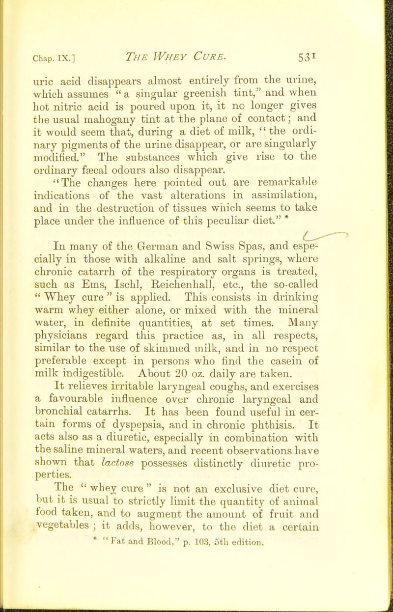 uric acid disappears almost entirely from the urine, which assumes a singular greenish tint, and when hot nitric acid is poured upon it, it no longer gives the usual mahogany tint at the plane of contact; and it would seem that, during a diet of milk,  the ordi- nary pigments of the urine disappear, or are singularly modified. The substances which give rise to the ordinary focal odours also disappear. The changes here pointed out are remarkable indications of the vast alterations in assimilation, and in the destruction of tissues which seems to take place under the influence of this peculiar diet. * In many of the German and Swiss Spas, and espe- cially in those with alkaline and salt springs, where chronic catarrh of the respiratory organs is treated, such as Ems, Ischl, Reichenhall, etc., the so-called  Whey cure  is applied. This consists in drinking warm whey either alone, or mixed with the mineral water, in definite quantities, at set times. Many physicians regard this practice as, in all respects, similar to the use of skimmed milk, and in no respect preferable except in persons who find the casein of milk indigestible. About 20 oz. daily are taken. It relieves irritable laryngeal coughs, and exercises a favourable influence over chronic laryngeal and bronchial catarrhs. It has been found useful in cer- tain forms of dyspepsia, and in chronic phthisis. It acts also as a diuretic, especially in combination with the saline mineral waters, and recent observations have shown that lactose possesses distinctly diuretic pro- perties. The  whey cure  is not an exclusive diet cure, but it is usual to strictly limit the quantity of animal food taken, and to augment the amount of fruit and vegetables ; it adds, however, to the diet a certain *  Fat and Blood, p. 103, 5th edition.