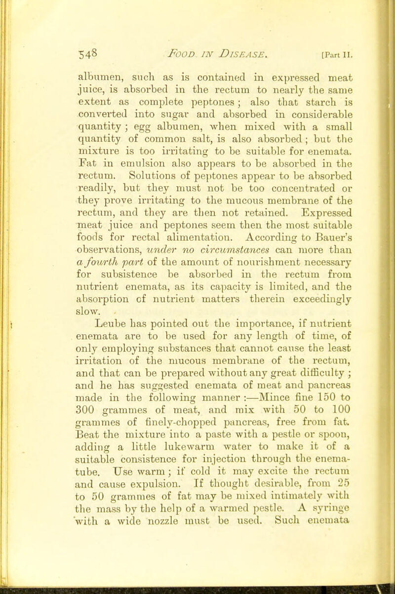 albumen, such as is contained in expressed meat juice, is absorbed in the rectum to nearly the same extent as complete peptones; also that starch is converted into sugar and absorbed in considerable quantity ; egg albumen, when mixed with a small quantity of common salt, is also absorbed ; but the mixture is too irritating to be suitable for enemata. Fat in emulsion also appears to be absorbed in the rectum. Solutions of peptones appear to be absorbed readily, but they must not be too concentrated or they prove irritating to the mucous membrane of the rectum, and they are then not retained. Expressed meat juice and peptones seem then the most suitable foods for rectal alimentation. According to Bauer's observations, vnder no circumstances can more than a fourth part of the amount of nourishment necessary for subsistence be absorbed in the rectum from nutrient enemata, as its capacity is limited, and the absorption of nutrient mattei's therein exceedingly slow. Leube has pointed out the importance, if nutrient enemata are to be used for any length of time, of only employing substances that cannot cause the least irritation of the mucous membrane of the rectum, and that can be prepared without any great difficulty j and he has suggested enemata of meat and pancreas made in the following manner :—Mince fine 150 to 300 grammes of meat, and mix with 50 to 100 grammes of finely-chopped pancreas, free from ^•At. Beat the mixture into a paste with a pestle or spoon, adding a little lukewarm water to make it of a suitable consistence for injection through the enema- tube. Use warm; if cold it may excite the rectum and cause expulsion. If thought desirable, from 25 to 50 grammes of fat may be mixed intimately with the mass by tlie help of a warmed pestle. A .syringe with a wide nozzle must be used. Such enemata