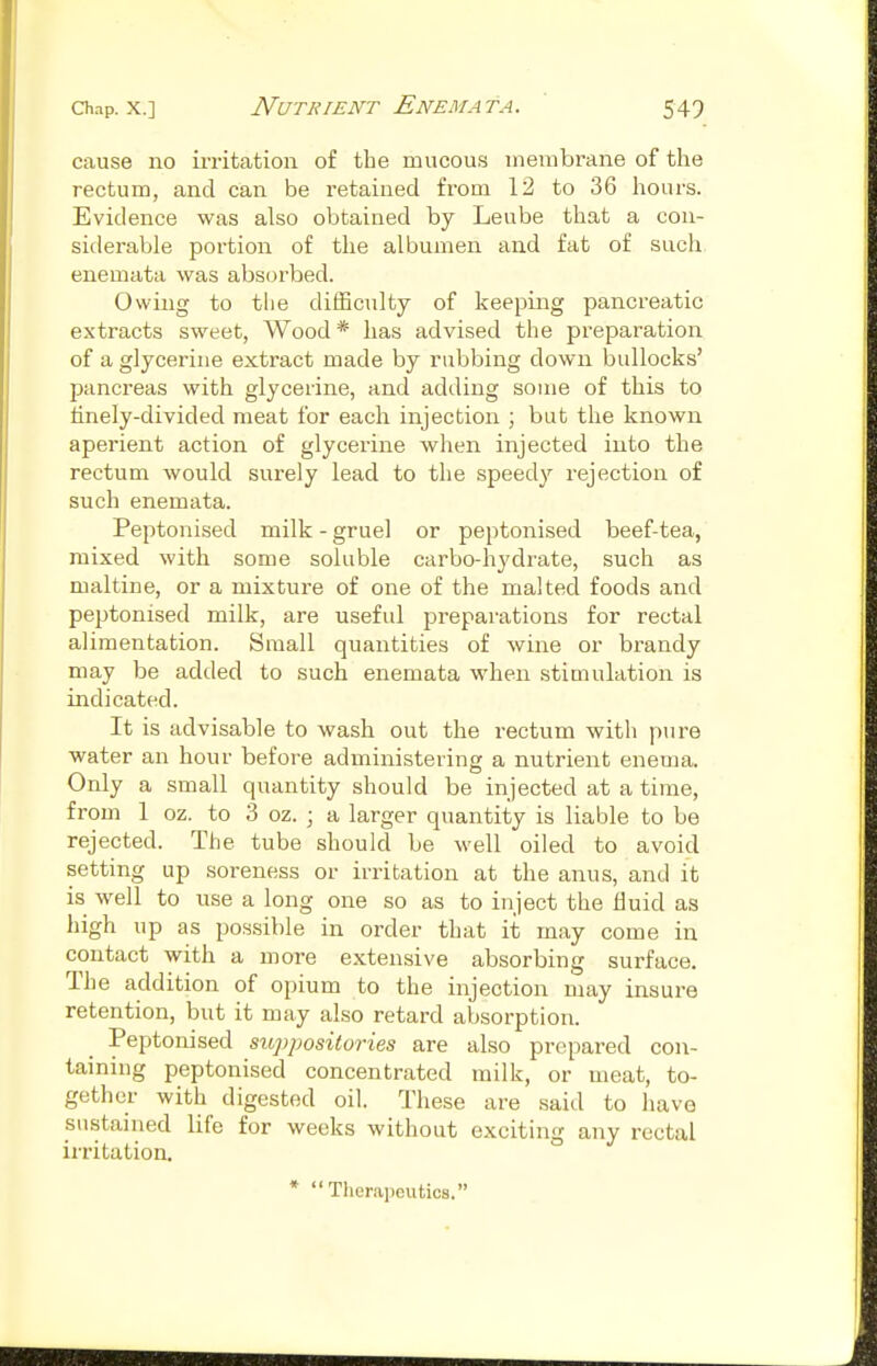 cause no iiTitation of the mucous membrane of the rectum, and can be retained from 12 to 36 hours. Evidence was also obtained by Leube that a con- siderable portion of the albumen and fat of such enemata was absorbed. Owing to the difficulty of keeping pancreatic extracts sweet, Wood * has advised the preparation of a glycerine extract made by rubbing down bullocks' pancreas with glycerine, and adding some of this to tinely-divided meat for each injection ; but the known aperient action of glycerine when injected into the rectum would surely lead to the speedy rejection of such enemata. Peptonised milk - gruel or peptonised beef-tea, mixed with some soluble carbo-hydrate, such as maltine, or a mixture of one of the malted foods and peptonised milk, are useful preparations for rectal alimentation. Small quantities of wine or brandy may be added to such enemata when stimulation is indicated. It is advisable to wash out the rectum with pure water an hour before administering a nutrient enema. Only a small quantity should be injected at a time, from 1 oz. to 3 oz. ; a larger quantity is liable to be rejected. The tube should be well oiled to avoid setting up soreness or irritation at the anus, and it is well to use a long one so as to inject the Huid as high up as possible in order that it may come in contact with a more extensive absorbing surface. The addition of opium to the injection may insure retention, but it may also retard absorption. Peptonised suppositories are also prepared con- taining peptonised concentrated milk, or meat, to- gether with digested oil. These are said to have sustained life for weeks without exciting any rectal irritation. * Therapeutics.