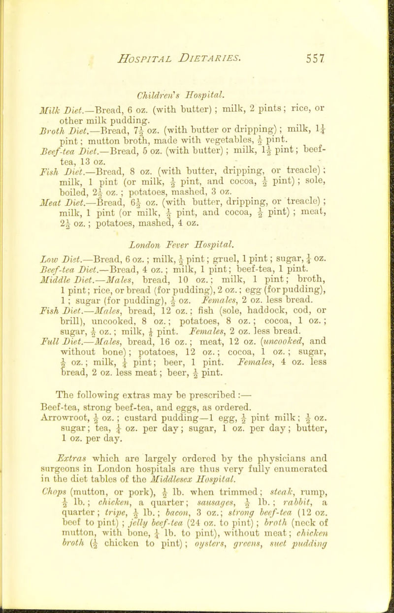 Children's Hospital. Milk Bread, 6 oz. (with butter) ; milk, 2 pints; rice, or other milk pudding. Broth i)te<.—Bread, 7^ oz. (with butter or dripping); milk, l\ pint; mutton broth, made with vegetables, h pint. Beef-tea Diei!.—Bread, 6 oz. (with butter) ; milk, 1^ pint; beef- tea, 13 oz. Fish Bread, 8 oz. (with butter, dripping, or treacle) ; milk, 1 pint (or milk, | pint, and cocoa, ^ pint) ; sole, boiled, 2i oz. ; potatoes, mashed, 3 oz. Meat i>tei!.—Bread, 6^ oz. (with butter, dripping, or treacle) ; milk, 1 pint (or milk, ^ pint, and cocoa, | pint) ; meat, 2i oz.; potatoes, mashed, 4. oz. London Fever Hospital. Low Diet.—Bread, 6 oz.; milk, ^ pint; gruel, 1 pint; sugar, ^ oz. Beef-tea Diet.—Bread, 4 oz.; milk, 1 pint; beef-tea, 1 pint. Middle Diet.—Males, bread, 10 oz.: milk, 1 pint; broth, 1 pint; rice, or bread (for pudding), 2 oz.; egg (for pudding), 1 ; sugar (for pudding), ^ oz. Females, 2 oz. less bread. Fish DieL—Males, bi'ead, 12 oz.; fish (sole, haddock, cod, or briU), uncooked, 8 oz.; potatoes, 8 oz.; cocoa, 1 oz.; sugar, ^ oz.; milk, ^ pint. Females, 2 oz. less bread. Full Diet.—Males, bread, 16 oz.; meat, 12 oz. {uncooked, and without bone); potatoes, 12 oz.; cocoa, 1 oz. ; sugar, ^ oz.; milk, ^ pint; beer, 1 pint. Females, 4 oz. less bread, 2 oz. less meat; beer, ^ pint. The following extras may be prescribed :—• Beef-tea, strong beef-tea, and eggs, as ordered. Arrowroot, i oz. ; custard pudding—1 egg, ^ pint milk; i oz. sugar; tea, ^ oz. per day; sugar, 1 oz. per day; butter, 1 oz. per day. Extras -which are largely ordered by the physicians and surgeons in London hospitals are thus very fully enumerated in the diet tables of the Middlesex Hospital. Chops (mutton, or pork), i lb. when trimmed; steak, rump, A lb. ; chicken, a quarter; sausages, i lb. ; rabbit, a quarter; tripe, ^ lb.; bacon, 3 oz.; strong beef-tea (12 oz. beet to pint) ; jelly beef-lea (24 oz. to pint); broth (neck of mutton, with bone, \ lb. to pint), without moat; chicken broth (^ chicken to pint); oysters, greens, suet pudding