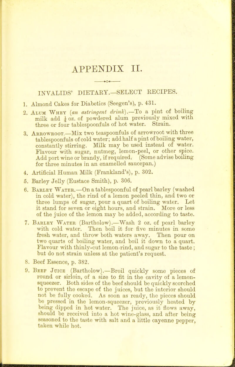 INVALIDS' DIETAEY.—SELECT EECIPES. 1. Almond Cakes for Diabetics (Seegen's), p. 43L 2. Alum Whet {an astringent drink).—To a pint oi boiling milk add J oz. of powdered alum previously mixed with three or four tablespoonfuls of hot water. Strain. 3. Arrowuoot.—Mix two teaspoonfuls of arrowroot with thi-ee tablespoonfuls of cold water; add half a pint of boiling water, constantly stirring. Milk may be used instead of water. Flavour with sugar, nutmeg, lemon-peel, or other spice. Add port wine or brandy, if required. (Some advise boiling for three minutes in an enamelled saucepan.) 4. Artificial Human Milk (Frankland's), p. 302. 5. Barley Jelly (Eustace Smith), p. 306. 6. Barley Water.—On a tablespoonful of pearl barley (washed in cold water), the rind of a lemon peeled thin, and two or three lumps of sugar, pour a quart of boiUng water. Let it stand for seven or eight hours, and strain. More or less of the juice of the lemon may be added, according to taste. 7. Barley Water (Bartholow).—Wash 2 oz. of pearl barley with cold water. Then boll it for five minutes in some fresh water, and throw both waters away. Then pour on two quarts of boiling water, and boil it dovm to a quart. Flavour vpith thinly-cut lemon-rind, and sugar to the taste; but do not strain unless at the patient's request. 8. Beef Essence, p. 382. 9. Beef Juice (Bartholow).—Broil quickly some pieces of round or sirloin, of a size to fit in the cavity of a lemon- squeezer. Both sides of the beef should be quickly scorched to prevent the escape of the juices, but the interior should not be fully cooked. As soon as ready, the pieces should bo pressed in the lemon-squeezer, previously heated by being dipped in hot water. The juice, as it flows away, should be received into a hot wine-glass, and after being seasoned to the taste with salt and a little cayenne pepper, taken while hot.