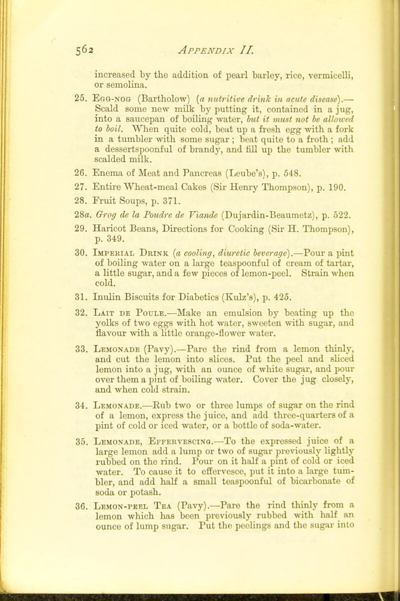 increased by the addition of peaii barley, rice, vermicelli, or semolina. 25. EoG-NOG (Bartholow) {a nutritive drink in acute disease).— Scald some new milk by putting it, contained in a jug, into a saucepan of boiling water, but it must not be allowed to boil. When quite cold, beat up a fresh egg with a fork in a tumbler with some sugar ; beat quite to a froth; add a dessertspoonful of brandy, and fill up the tumbler with scalded milk. 26. Enema of Meat and Pancreas (Iieube's), p. 548. 27. Entii-e Wheat-meal Cakes (Sir- Henry Thompson), p. 190. 28. Fruit Soups, p. 371. 28a. Grog de la Poudre de Viande (Dujardin-Beaumetz), p. 522. 29. Haricot Beans, Directions for Cooldng (Su- H. Thompson), p. 349. 30. Impekial Drink {a cooling, diuretic beverage).—Pour a pint of boULag water on a large teaspoonf ul of cream of tartar, a little sugar, and a few pieces of lemon-peel. Strain when cold. 31. Tnulin Biscuits for Diabetics (Kulz'a), p. 425. 32. Lait de Poule.—Make an emulsion by beating up the yolks of two eggs with hot water, sweeten with sugar, and flavour with a little orange-flower water. 33. Lemonade (Pavy).—Pare the rind from a lemon thinly, and cut the lemon into slices. Put the peel and sliced lemon into a jug, with an ounce of white sugar, and pour over them a pint of boiling water. Cover the jug closely, and when cold strain. 34. Lemonade.—Rub two or three lumps of sugar on the rind of a lemon, express the juice, and add three-quarters of a pint of cold or iced water, or a bottle of soda-water. 35. Lemonade, Effervescinq.—-To the expressed juice of a large lemon add a lump or two of sugar previously lightly rubbed on the rind. Pom- on it half a pint of cold or iced water. To cause it to effervesce, put it into a large tum- bler, and add half a small teaspoonful of biairbonate of soda or potash. 36. Lemon-peel Tea (Pavy).—Pare the rind thinly from a lemon which has been previously rubbed with half an ounce of lump sugar. Put the peelings and tlie sugar into