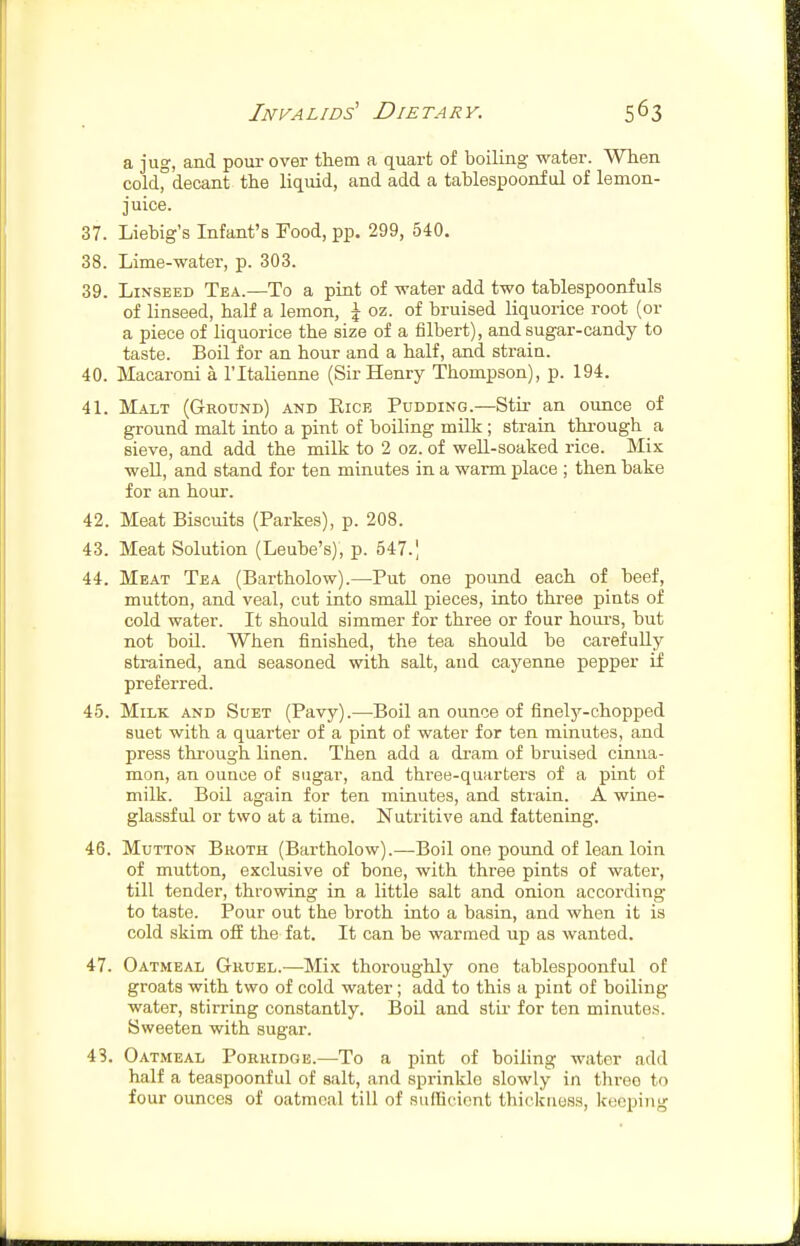 a jug, and pour over them a quart of boiling water. When cold^ decant the liquid, and add a tablespoonful of lemon- juice. 37. Liebig's Infant's Food, pp. 299, 540. 38. Lime-water, p. 303. 39. Linseed Tea.—To a pint of water add two tablespoonfuls of linseed, half a lemon, \ oz. of bruised liquorice root (or a piece of liquorice the size of a iilbert), and sugar-candy to taste. Boil for an hour and a half, and strain. 40. Macaroni a I'ltalienne (Sir Henry Thompson), p. 194. 41. Malt (Ground) and Rice Pudding.—Stir an ounce of ground malt into a pint of boiling milk; strain thi-ough a sieve, and add the milk to 2 oz. of well-soaked rice. Mix well, and stand for ten minutes in a warm place ; then bake for an hour. 42. Meat Biscuits (Parkes), p. 208. 43. Meat Solution (Leube's), p. 547.| 44. Meat Tea (Bartholow).—Put one pound each of beef, mutton, and veal, cut into small pieces, into three pints of cold water. It should simmer for three or four houi-s, but not boil. When finished, the tea should be carefuUy strained, and seasoned with salt, and cayenne pepper if preferred. 45. Milk and Suet (Pavy).—Boil an ounce of finelj^-chopped suet with a quarter of a pint of water for ten minutes, and press through linen. Then add a dram of bruised cinna- mon, an ounce of sugar, and thi'ee-quarters of a pint of milk. Boil again for ten minutes, and strain. A wine- glassful or two at a time. Nutritive and fattening. 46. Mutton Bkoth (Bartholow).—Boil one pound of lean loin of mutton, exclusive of bone, with three pints of water, till tender, throwing in a little salt and onion according to taste. Pour out the broth into a basin, and when it is cold skim off the fat. It can be warmed up as wanted. 47. Oatmeal Gruel.—Mix thoroughly one tablespoonful of groats with two of cold water; add to this a pint of boiling water, stirring constantly. Boil and stir for ten minutes. Sweeten with sugar. 43. Oatmeal Porridge.—To a pint of boiling water add half a teaspoonf ul of salt, and sprinklo slowly in threo to four ounces of oatmeal till of sufficient thickness, keeping