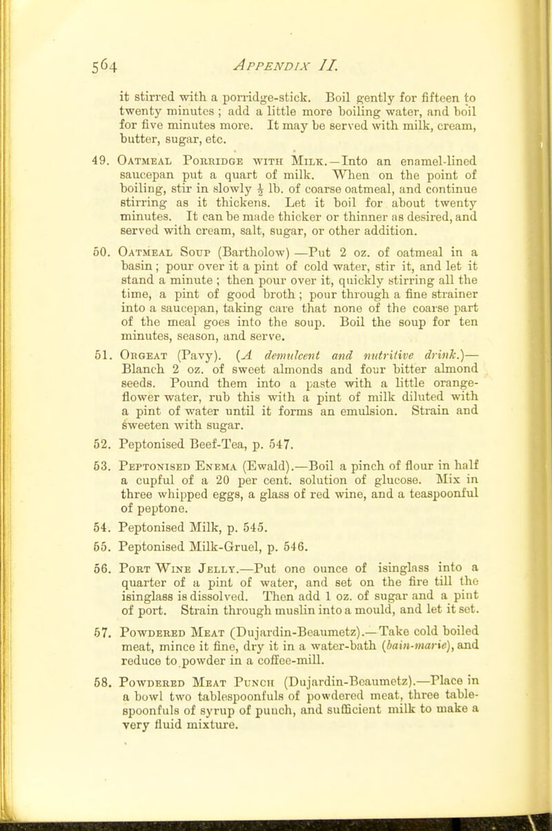 it stirred with a ponidge-stick. Boil gently for fifteen to twenty minutes ; add a little more boiling water, and boil for five minutes more. It may be served with milk, cream, butter, sugar, etc. 49. Oatmeal Porhidge with Milk.—Into an enamel-lined saucepan put a quart of milk. When on the point of boiling, stir in slowly \ lb. of coarse oatmeal, and continue stirring as it thickens. Let it boil for about twenty minutes. It can be made thicker or thinner as desired, and served with cream, salt, sugar, or other addition. 50. Oatmeal Soup (Bartholow) —Put 2 oz. of oatmeal in a basin; pour over it a pint of cold water, stir it, and let it stand a minute ; then pour over it, quickly stirring all the time, a pint of good broth ; pour through a fine strainer into a saucepan, taking care that none of the coarse part of the meal goes into the soup. Boil the soup for ten minutes, season, and serve. 51. Orgeat (Pavy). {A demulcent and nutritive drink.)— Blanch 2 oz. of sweet almonds and four bitter almond seeds. Pound them into a paste with a little orange- flower water, rub this with a pint of milk diluted with a pint of water until it forms an emulsion. Strain and sweeten with sugar. 52. Peptonised Beef-Tea, p. 547. 53. Peptonised Enema (Ewald).—Boil a pinch of flour in half a cupful of a 20 per cent, solution of glucose. Mix in three whipped eggs, a glass of red wine, and a teaspooniul of peptone. 54. Peptonised Milk, p. 545. 55. Peptonised Milk-Gruel, p. 546. 56. Port Wine Jelly.—Put one ounce of isinglass into a quarter of a pint of water, and set on the fire till the isinglass is dissolved. Then add 1 oz. of sugar and a pint of port. Strain through muslin into a mould, and let it set. 57. Powdered Meat (Dujardin-Beaumetz).—Take cold boiled meat, mince it fine, dry it in a water-bath (^bain-marie), and reduce to powder in a coffee-mill. 58. Powdered Meat Punch (Dujardin-Beaumetz).—Place in a bowl two tablespoonfuls of powdered meat, three table- spoonfuls of syrup of puuch, and sufficient milk to make a very fluid mixture.