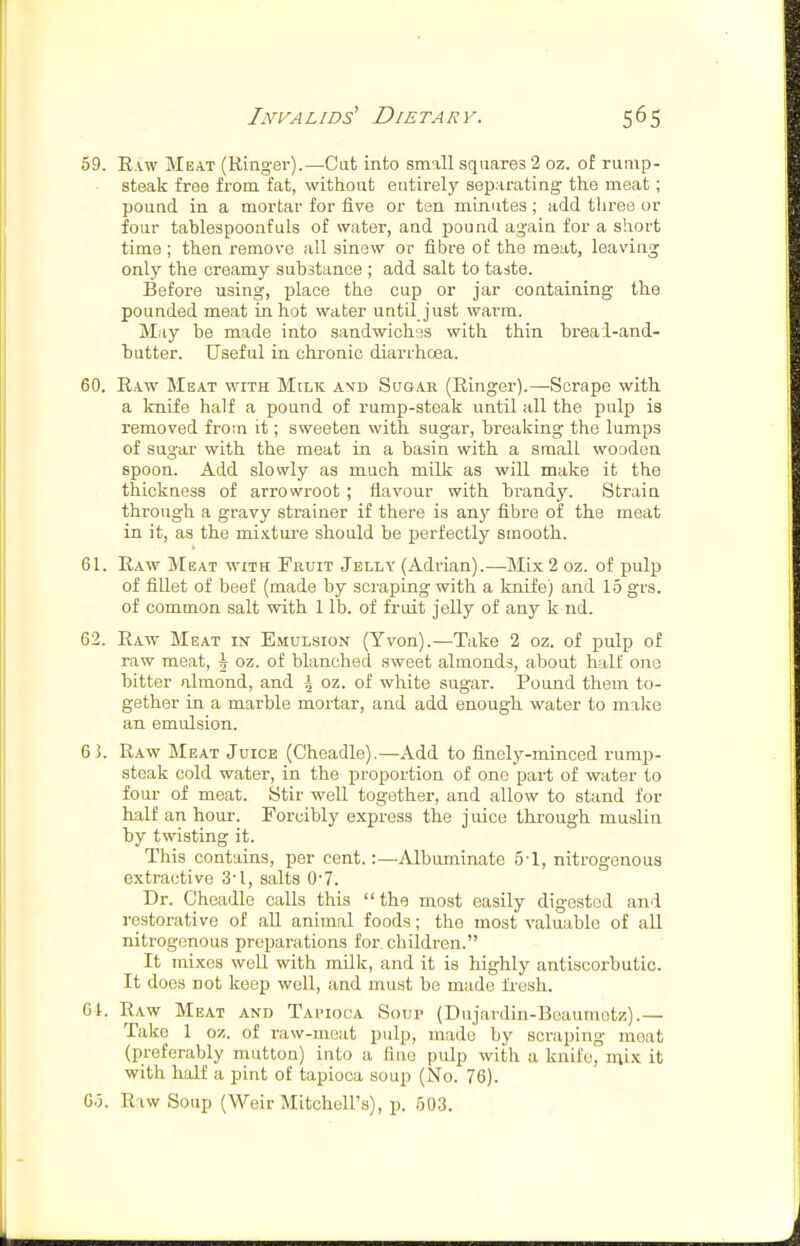 59. Raw Meat (Ringer).—Cat into small squares 2 oz. of rump- steak free from fat, without entirely separating the meat; pound in a mortar for five or ten minutes; add three or four tablespoonfuls of water, and pound again for a short time ; then remove all sinew or fibre of the meat, leaving only the creamy substance ; add salt to taste. Before using, place the cup or jar containing the pounded meat in hot water until just warm. May be made into sandwiches with thin breai-and- butter. Useful in chronic diarrhcea. 60. Raw Meat with Milk avd Sugar (Ringer).—Scrape with a knife half a pound of rump-steak until all the pulp is removed from it; sweeten with sugar, breaking the lumps of sugar with the meat in a basin with a small wooden spoon. Add slowly as much milk as will make it the thickness of arrowroot ; flavour with brandy. Strain through a gravy strainer if there is any fibre of the meat in it, as the mixture should be perfectly smooth. 61. Raw Meat with Fruit Jelly (Adrian).—Mix 2 oz. of pulp of fiUet of beef (made by scraping with a knife) and 15 grs. of common salt with 1 lb. of fruit jelly of any k nd. 62. Raw Meat in Emulsion (Yvon).—Take 2 oz. of pulp of raw meat, \ oz. of blanched sweet almonds, about half one bitter almond, and \ oz. of white sugar. Pound them to- gether in a marble moi-tar, and add enough water to malie an emulsion. 6 5. Raw Meat Juice (Cheadle).—Add to finely-minced rump- steak cold water, in the proportion of one part of water to four of meat. Stir well together, and allow to stand for half an hour. Forcibly express the juice through muslin by twisting it. This contains, per cent.:—Albuminate 5-1, nitrogenous extractive 3'I, salts 0'7. Dr. Cheadle calls this  the most easily digested and restorative of all animal foods; the most valuable of all nitrogenous preparations for. children. It mixes well with milk, and it is highly antiscorbutic. It docs not keep well, and must be made fi-esh. 61. Raw Meat and Tai-ioca Soup (Dujardin-Beaumetz).— Take 1 oz. of raw-meat pulp, made by scraping moat (preferably mutton) into a fine pulp with a knil'o, mix it with half a pint of tapioca soup (No. 76). 6.3. Raw Soup (Weir Mitchell's), p. 503.