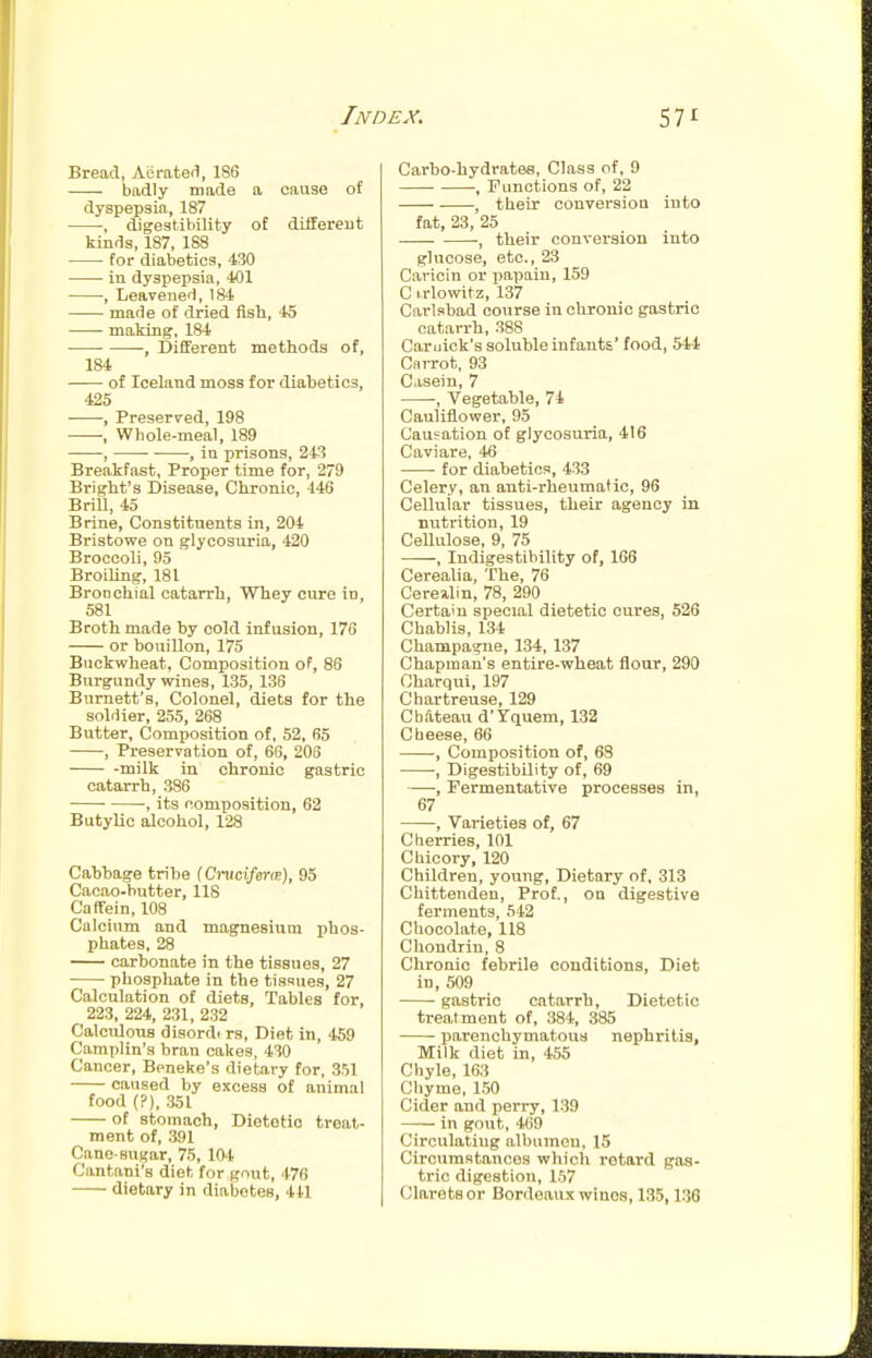 Bread, Aerated, 186 badly made a cause of dyspepsia, 187 , digestibility of diHereut kinds, 187, 188 for diabetics, 430 ■ in dyspepsia, 401 , Leavened, 184 made of dried fish, '15 making-, 184 • -, Different methods of, 184 of Iceland moss for diabetics, 425 ■ -, Preserved, 198 , Whole-meal, 189 , , in prisons, 243 Breakfast, Proper time for, 279 Bright's Disease, Chronic, 446 Brill, 45 Brine, Constituents in, 204 Bristowe on glycosiu'ia, 420 Broccoli, 95 Broiling, 181 Bronchial catarrh, Whey cure in, 581 Broth made hy cold infusion, 176 or bouillon, 175 Buckwheat. Composition of, 86 Burgundy wines, 135, 136 Burnett's, Colonel, diets for the soldier, 255, 268 Butter, Composition of, 52, 65 , Preservation of, 66, 206 -milk in chronic gastric catarrh, 386 , its composition, 62 Butylic alcohol, 128 Cabbage tribe f Cruct/erre), 95 Cacao-butter, 118 Caffein, 108 Calcium and magnesium iihos- phates, 28 carbonate in the tissues, 27 phosphate in the tissues, 27 Calculation of diets. Tables for, 223, 224, 231, 232 Calculous disordt rs. Diet in, 459 Camplin's bran cakes, 430 Cancer, Beneke's dietary for, 351 caused by excess of animal food (?), 351 of stomach, Dietetic treat- ment of, 391 Cane-sugar, 75, lOt Cantani's diet for gnut, 476 dietary in diabetes, 441 Cai'bo-hydratee, Class of, 9 , r unctions of, 22 , their conversion into fat, 23, 25 , their conversion iuto glucose, etc., 23 Caricin or papain, 159 C irlowitz, 137 Carlsbad course iu chronic gastric catarrh, 388 Caruick's soluble infants' food, 544 Carrot, 93 Casein, 7 , Vegetable, 74 Cauliflower, 95 Causation of glycosuria, 416 Caviare, 46 for diabetics, 433 Celery, an anti-rlieumatic, 96 Cellular tissues, their agency in nutrition, 19 Cellulose, 9, 75 , Indigestibility of, 166 Cerealia, The, 76 Cereiilin, 78, 290 Certain special dietetic cures, 526 Chablis, 134 Champagne, 134, 137 Chapman's entire-wheat flour, 290 Charqui, 197 Chartreuse, 129 Chateau d'Yciuem, 132 Cheese, 66 ■, Composition of, 68 -, Digestibility of, 69 , Fermentative processes in, 67 , Varieties of, 67 Cherries, 101 Chicory, 120 Children, young. Dietary of, 313 Chittenden, Prof., on digestive ferments, 542 Chocolate, 118 Chondrin, 8 Chronic febrile conditions, Diet in, 509 gastric catarrh. Dietetic treatment of, 384, 885 parenchymatous nephritis, Milk diet in, 455 Chyle, 163 Chyme, l.TO Cider and perry, 139 in gout, 469 Circulating albumen, 15 Circumstances which retard gas- tric digestion, 1.57 Clarets or Bordeaux winos, 135,136