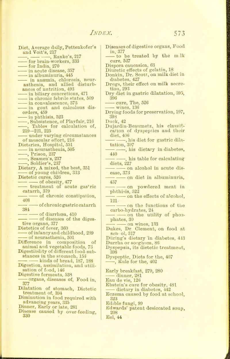 Diet, Average daily, Pettenkofer's and Voit's, 217 , , Ranke's, 217 for brain-workers, 333 for India, 270 in acute disease, 357 in albuminuria, 445 in anEBmia, clilorosis, neur- asthenia, and allied disturb- ances of nutrition, 493 in biliary concretions, 471 in chronic febrile states, 509 in convalescence, 375 in gout and calculous dis- orders, 459 in phthisis, 523 , Subsistence, of Playfair, 216 , Tables for calculation of, 219—221, 225 under varying circumstances of muscular effort, 216 Dietiiries, Hospital, 551 in neurasthenia, 505 , Prison, 237 , Seamen's, 237 , Soldier's, 237 Dietary, A mixed, the best, 351 of young children, 313 Dietetic cures, 526 of obesity, 477 treatment of acute gas'ric catarrh, 379 of chronic constipation, 408 ofohronicgastriccatarrh 381 • of diarrhoea, 410 of diseases of the diges- tive organs, 377 Dietetics of fever, 360 otinFancyandchildhood, 239 of neurasthenia, 501 Difference in composition of animal and vegetable foods, 73 Digestibility of different food-sub- stances in the stomach, 15:3 —; ■ Ijinds of bread, 187, 188 Digestion, assimilation, and utili- sation of food, 146 Digestive ferments, 53S organs diseases of. Food in, 377 Dilatation of stomach. Dietetic treatment of, 394 Diminution in food reqviired with advancing years, 335 Dinner, Early or late, 281 Disease caused by ovor-feedine. 330 ^' Diseases of digestive organs. Food in, 377 to be treated by the m Ik cxire, 527 Dispora caucasica, 63 Diuretic effects of gelatin, 18 Donlriu, Dr. Scott, on millcdiet in diabetes, 427 Drugs, their eifect on milk secre- tion, 293 Dry diet in gastric dilatation, 395, 396 cure. The, 526 wines, 136 Drying foods for preservation, 197, 393 Dnck, 42 Dujardin-Beanmetz, his classifi- cation of dyspeptics and their diet, 406 , his diet for gastric dila- tation, 397 , his dietary in diabetes, 440 , his table for calculating diets, 227 • on alcohol in acute dis- ease, 373 on diet in albuminuria, 457 on powdered meat in phthisis, 522 • on the effects of alcohol, 121 • • on the functions of tbe carbo-hydrates, 24 on the utility of phos- phates, 30 ■ on wines, 133 Dukes, Dr Clement, on food at sell ol, 317 During's dietary in diabetes, 4ls3 Durrha or sorghum, 86 Dyspepsia, its dietetic treatment, 398 Dyspeptic, Diets for the, 407 , Kule for the, 402 Early breakfast, 279, 280 dinner, 281 Eau de vie, 126 Ebstein's cure for obesity, 481 dietary in diabetes, 4-li2 Eczema caused by food at school, 323 Edible fungi, 99 Edwards' patent desiccated soup, 208 Eel, 44