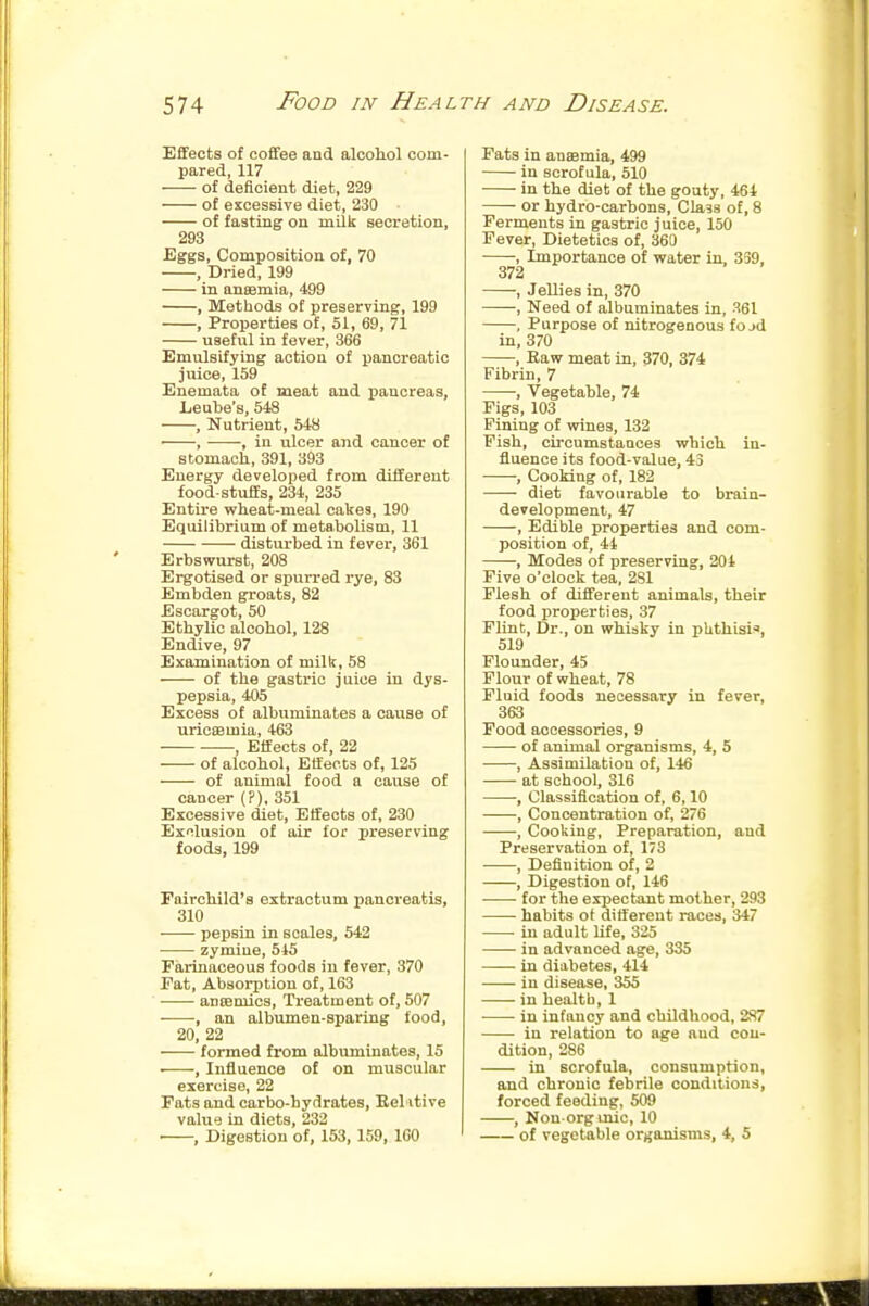 Effects of coffee and alcoiol com- pared, 117 of deficient diet, 229 of excessive diet, 230 of fasting on mQk secretion, 293 Eggs, Composition of, 70 , Dried, 199 in anaamia, 499 , Methods of preserving, 199 , Properties of, 51, 69, 71 useful in fever, 366 Emulsifying action of pancreatic juice, 159 Enemata of meat and pancreas, Leute's, 548 , Nutrient, 548 ' , , in ulcer and cancer of stomach, 391, 393 Energy developed from different food-stuffs, 234, 235 Entire wheat-meal cakes, 190 Equilibrium of metabolism, 11 disturbed in f evei-, 361 Erbswurst, 208 Ergotised or spurred rye, 83 Embdeu groats, 82 Escargot, 50 Ethylic alcohol, 128 Endive, 97 Examination of milk, 58 of the gastric juice in dys- pepsia, 405 Excess of albuminates a cause of uricsemia, 463 , Effects of, 22 of alcohol, Effects of, 125 of animal food a cause of cancer (?), 351 Excessive diet, Effects of, 230 Exclusion of air for preserving foods, 199 FaircWld's extractum panoreatis, 310 pepsin in scales, 542 • zymine, 545 Farinaceous foods in fever, 370 Eat, Absorption of, 163 anseniics. Treatment of, 507 , an albumen-sparing food, 20, 22 formed from albuminates, 15 , Influence of on muscular exercise, 22 Fats and carbo-hydrates, Bel-itive value in diets, 232 • , Digestion of, 153,159, 160 Fats in anaemia, 499 in scrofula, 510 in the diet of the gouty, 464 or hydro-carbons. Class of, 8 Ferments in gastric juice, 150 Fever, Dietetics of, 360 , Importance of water in, 339, 372 , Jellies in, 370 , Need of albuminates in, 361 , Purpose of nitrogenous fojd in, 370 , Raw meat in, 370, 374 Fibrin, 7 , Vegetable, 74 Figs, 103 Pining of wines, 132 Fish, circumstances which in- fluence its food-value, 43 , Cooking of, 182 diet favourable to brain- developmenl, 47 , Edible properties and com- position of, 44 , Modes of preserving, 204 Five o'clock tea, 281 Flesh of different animals, their food properties, 37 Flint, Dr., on whisky in phthisi-, 519 Flounder, 45 Flour of wheat, 78 Fluid foods necessary in fever, 363 Food accessories, 9 of animal organisms, 4, 5 , Assimilation of, 146 at school, 316 , Classification of, 6,10 , Concentration of, 276 , Cooking, Preparation, and Preservation of, 173 ■ , Definition of, 2 , Digestion of, 146 for the expectant mother, 293 habits of different races, 347 in adult life, 325 in advanced age, 335 ——- in diabetes, 414 in disease, 355 in health, 1 in infancy and childhood, 2S7 —— in relation to age and con- dition, 286 in scrofula, consumption, and chronic febrile conditions, forced feeding, 509 , Nou-orgmic, 10 of vegetable organisms, 4, 5