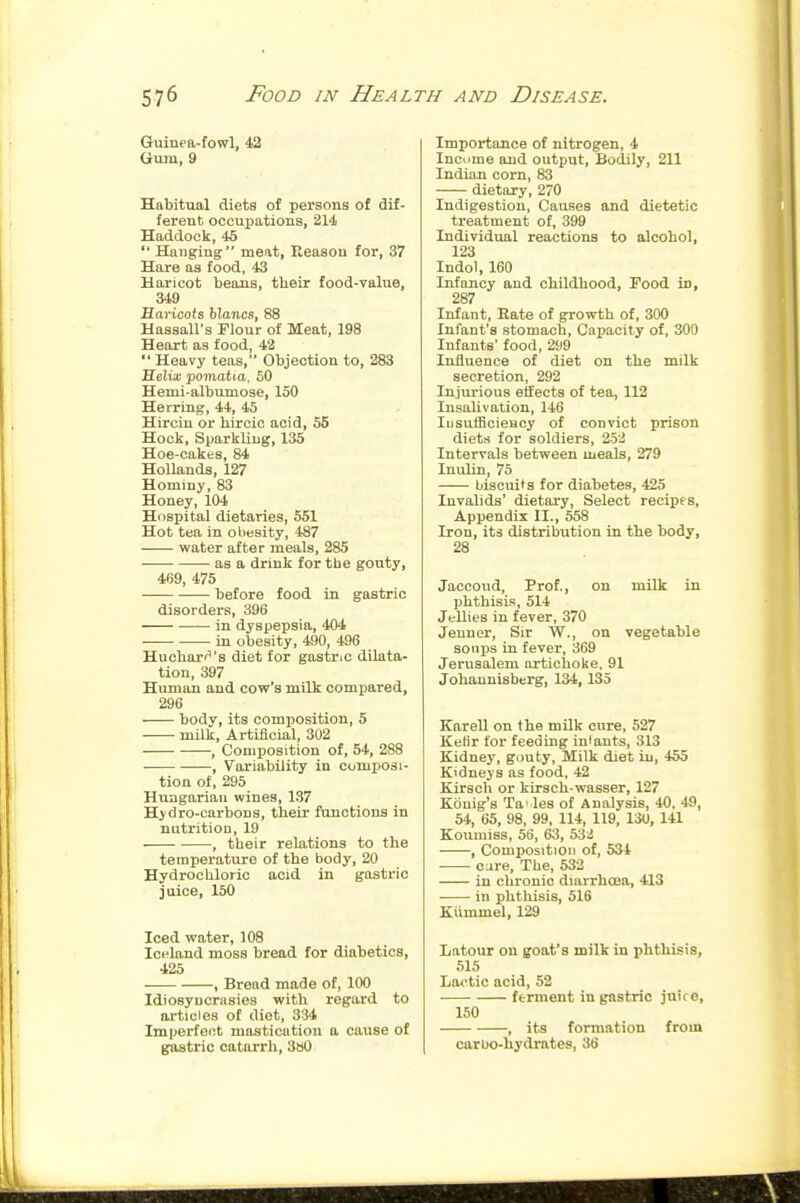 Guinea-fowl, Gum, 9 Habitual diets of persons of dif- ferent occupations, 214 Haddock, 45  Hanging meat, Eeason for, 37 Hare as food, 43 Haricot beans, their food-value, 349 flartcofs Wanw, 88 Hassall's Flour of Meat, 198 Heart as food, 42  Heavy teas, Objection to, 283 Helta; pomatia, 50 Hemi-albumose, 150 Herring, 44, 45 Hirciu or hircic acid, 55 Hock, Sparkling, 135 Hoe-cakes, 84 Hollands, 127 Hominy, 83 Honey, 104 Hospital dietaries, 551 Hot tea in obesity, 487 water after meals, 285 as a drink for tbe gouty, 469, 475 before food in gastric disorders, 396 in dyspepsia, 404 in obesity, 490, 496 Huchari^'s diet for gastno dilata- tion, 397 Human and cow's milk compared, 296 body, its composition, 5 milk. Artificial, 302 , Composition of, 54, 288 , Variability in composi- tion of, 295 Hungarian wines, 137 Hydro-carbons, their functions in nutrition, 19 , their relations to the temperature of the body, 20 Hydrochloric acid in gastric juice, 150 Iced water, 108 Iceland moss bread for diabetics, 425 , Bread made of, 100 Idiosyncrasies with regard to articles of diet, 334 Imperfect mastication a cause of gastric catarrh, 3»0 Importance of nitrogen, 4 Inoiime and output. Bodily, 211 Indian corn, 83 dietary, 270 Indigestion, Causes and dietetic treatment of, 399 Individual reactions to alcohol, 123 Indol, 160 Infancy and childhood, Food in, 287 Infant, Bate of growth of, 300 Infant's stomach, Capacity of, 300 Infants' food, 299 Influence of diet on the milk secretion, 292 Injurious effects of tea, 112 lusaUvatiou, 146 lusulEcieHcy of convict prison diets for soldiers, 252 Intervals between meals, 279 Inulin, 75 biscuits for diabetes, 425 Invalids' dietary, Select recipes, Appendix II., 558 Iron, its distribution in the body, 28 Jaccoud, Prof., on milk in phthisis, 514 Jellies in fever, 370 Jenner, Sir W., on vegetable sonijs in fever, 369 Jerusalem artichoke. 91 Johaunisberg, 134, 135 Karell on the mUk cure, 527 Ketir for feeding in'ants, 313 Kidnej', gouty. Milk diet in, 455 Kidneys as food, 42 Kirsch or kirsch-wasser, 127 Konig's Ta! les of Analysis, 40, 4fl, 54, 65, 98, 99, 114, 119, 13U, 141 Koumiss, 56, 63, 53;i , Composition of, 534 cure. The, 532 in chronic diarrhoea, 413 in phthisis, 516 Kiimmel, 129 Latour on goat's milk in phthisis, 515 Lootic acid, 52 ferment in gastric juice, 150 , its formation from carbo-hydrates, 36