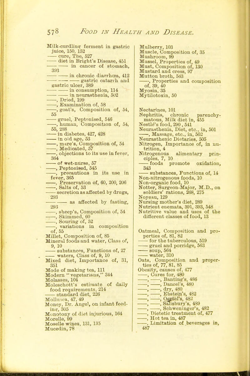 Milk-curdlinar ferment in gastric juice, 150, 152 cure. The, 527 diet in BrigUt's Disease, 451 in cancer of stomach, 393 in chronic diarrhoea, 412 ■ gastric catarrh and gastric ulcer, 389 • • in consumption, 114 in neurasthenia, 502 , Dried, 199 , Examination of, 58 , goat's, Composition of, 54, 55 • ■ gruel, Peptonised, 546 , human. Composition of, 54, 55, 288 in diabetes, 427, 428 in old age, 53 , mare's. Composition of, 54 , Medicated, 57 , objections to its use in fever, 364 of wet-nurse, 57 ' , Peptonised, 545 , precautious in its use in fever, 365 . Preservation of, 60, 200, 206 , Salts of, 53 secretion as affected by drugs, 293 ■ as affected by fasting, 293 , sheep's, Composition of, 54 , Skimmed, 60 , Souring of, 52 , variations in composition of, 55 Millet, Composition of, 85 Mineral foods and water. Class of, 9, 10 substancps. Functions of, 27 . waters. Class of, 9, 10 Mixed diet, Importance of, 31, 351 Mode of making tea. 111 Modem vegetarians, 344 Molasses, 104 Moleschott's estimate of daily food requirements, 214 standard diet, 226 MolUnoa, 47, 49 Money, Dr. Angel, on infant feed- in?, 305 Monotony of diet injurious, 164 Moralle, 99 MoseUe wines, 131, 135 Mulberry, 103 Muscle, Composition of, 35 Mushroom, 99 Mussel, Properties of, 49 Must, Composition of, 130 Mustard and cress, 97 Mutton broth, 5B3 , Properties and composition of, 39, 40 Myosin, 35 MytUotoxin, 50 Nectarines, 101 Nephritis, chronic parenchy- matous. Milk diet in, 455 NestM's food, 290 , 541 Neurasthenia, Diet, etc., in, 501 , Massage, etc., ia, 503 Neurasthenic Dietaries, 505 Nitrogen, Importance of, in nu- trition, 4 Nitrogenous alimentary prin- ciples, 7, 10 foods promote oxidation, 343 substances. Functions of, 14 Non-nitrogenous foods, 10 Non-organic food, 10 Notter, Surgeon-Major, M.D., on soldiers' rations, 268, 275 Noyeau, 129 Nursing mother's diet, 289 Nutrient enemata, 391, 393, 548 Nutritive value and uses of the diiferent classes of food, 13 Oatmeal, Composition and pro- perties of, 81, 82 for the tuberculous, 519 gruel and porridge, 563 soup, 564 water, 310 Oats, Composition and proper- ties of, 77, 81, 85 Obesity, causes of, 477 , Cures for, 480 , • , Banting's, 486 , , Dancel's, 4S0 , , dry, 480 , , Ebstein's, 482 , , OfflCtel's, 482 , , Stuisbnry's, 489 , -, Schweninger's, 482 , Dietetic treatment of, 477 , Hot tea in, 487 , Limitation of beverages in,