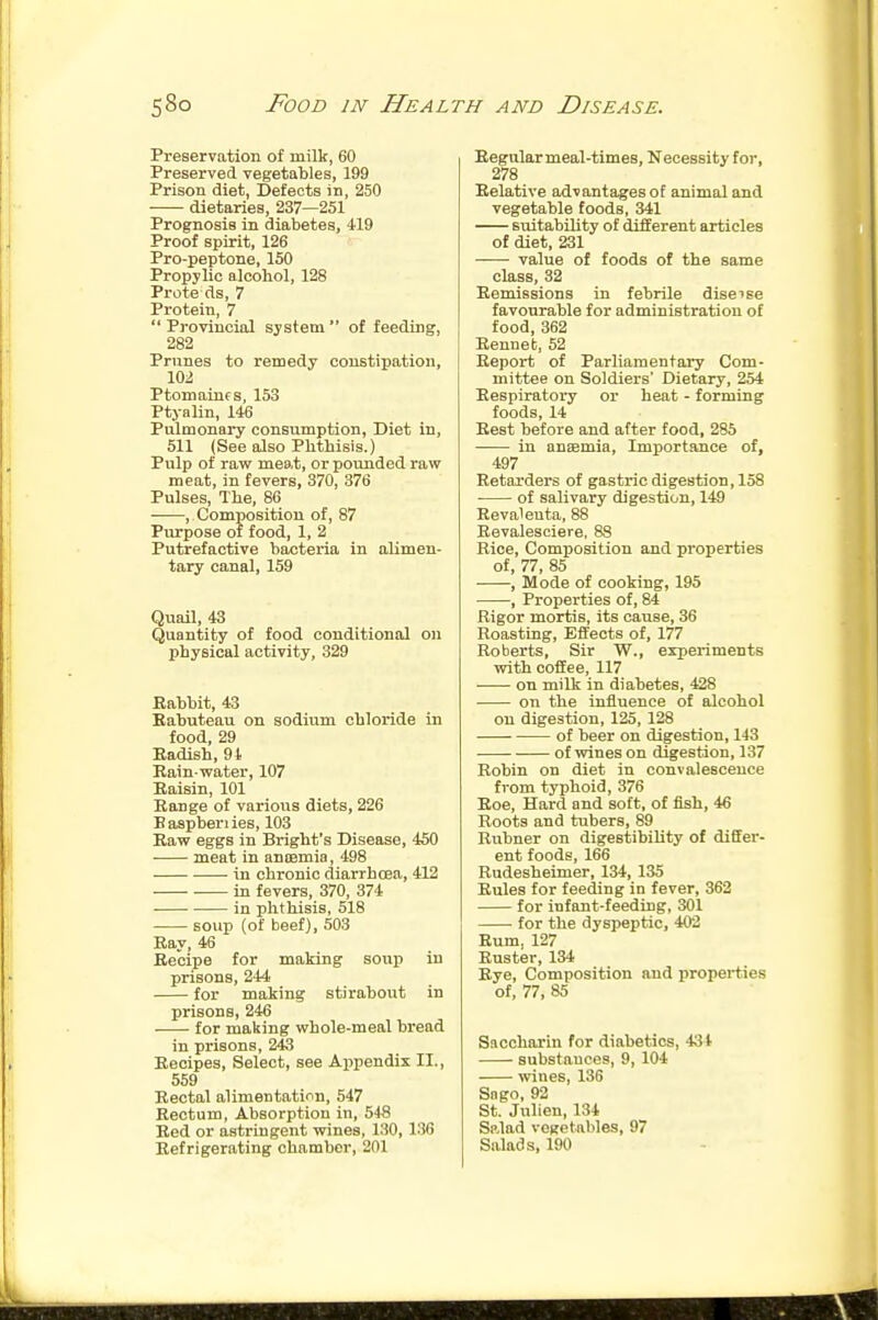 Preservation of milk, 60 Preserved vegetables, 199 Prison diet, Defects in, 250 dietaries, 237—251 Prognosis in diabetes, 419 Proof spirit, 126 Pro-peptone, 150 Propylic alcohol, 128 Prote ds, 7 Protein, 7  Provincial system  of feeding, 282 Prunes to remedy constipation, 102 Ptomainf s, 153 Ptyalin, 146 Pulmonary consumption, Diet in, 511 (See also Phthisis.) Pulp of raw meat, or pounded raw meat, in fevers, 370, 376 Pulses, The, 86 , Composition of, 87 Purpose of food, 1, 2 Putrefactive bacteria in alimen- tary canal, 159 Quail, 43 Quantity of food conditional on physical activity, 329 Rabbit, 43 Eabuteau on sodium chloride in food, 29 Eadish, 91 Rain-water, 107 Raisin, 101 Range of various diets, 226 B aspberi ies, 103 Raw eggs in Bright's Disease, 450 meat in anoemia, 498 ■ in chronic diarrhoea, 412 • in fevers, 370, 374 in phthisis, 518 soup (of beef), 503 Ray, 46 Recipe for making soup in prisons, 244 for making stirabout in prisons, 246 for making whole-meal bread in prisons, 243 Recipes, Select, see Appendix II., 559 Rectal alimentation, 547 Rectum, Absorption in, 548 Red or astringent wines, 130, 136 Refrigerating chamber, 201 Regular meal-times, Necessity for, 278 Relative advantages of animal and vegetable foods, 341 sxiitability of different articles of diet, 231 value of foods of the same class, 32 Remissions in febrile diseise favourable for administration of food, 362 Renneb, 52 Report of Parliamentary Com- mittee on Soldiers' Dietary, 254 Respiratory or heat - forming foods, 14 Rest before and after food, 285 in ansemia. Importance of, 497 Retarders of gastric digestion, 158 of salivary digestion, 149 Revalenta, 88 Revalesciere, 88 Rice, Composition and properties of, 77, 85 ■ , Mode of cooking, 195 , Properties of, 84 Rigor mortis, its cause, 36 Roasting, Effects of, 177 Roberts, Sir W., experiments vrith coffee, 117 on milk in diabetes, 428 on the influence of alcohol on digestion, 125, 128 of beer on digestion, 143 of wines on digestion, 137 Robin on diet in convalescence from typhoid, 376 Roe, Hard and soft, of fish, 46 Roots and tubers, 89 Rubner on digestibility of differ- ent foods, 166 Rudesheimer, 134, 135 Rules for feeding in fever, 362 for infant-feeding, 301 for the dyspeptic, 402 Rum, 127 Ruster, 134 Rye, Composition and i^roperties of, 77, 85 Saccharin for diabetics, 434 substances, 9, 104 wines, 136 Sngo, 92 St. Julien, 134 Salad vegetables, 97 Salads, 190