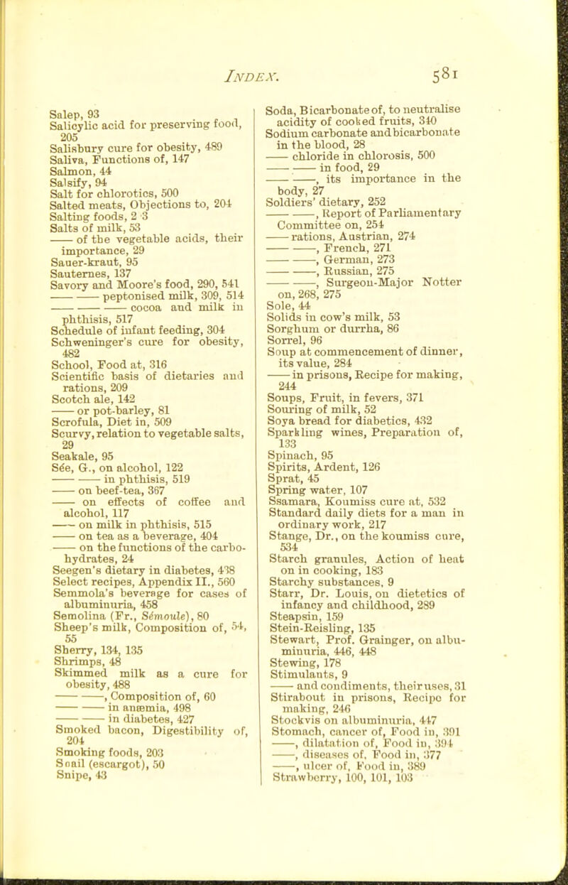 Salep, 93 • , i Salicylic acid for preserving food, 205 Salisbury cure for obesity, 489 Saliva, Functions of, 147 Salmon, 44 Salsify, 94 Salt for chlorotics, 500 Salted meats. Objections to, 204 Salting foods, 2 3 Salts of milk, 53 of the vegetable acids, tlieir importance, 29 Saner-kraut, 95 Sautemes, 137 Savory and Moore's food, 290, 541 peptonised milk, 309, 514 cocoa and milk in phthisis, 517 Schedule of infant feeding, 304 Schweninger's cure for obesity, 4S2 School, rood at, 316 Scientific basis of dietaries and rations, 209 Scotch ale, 142 or pot-barley, 81 Scrofula, Diet in, 509 Scurvy, relation to vegetable salts, 29 Seakale, 95 S^e, G., on alcohol, 122 • in phthisis, 519 on beef-tea, 367 on effects of coffee and alcohol, 117 on milk in phtbisis, 515 on tea as a beverage, 404 • on the functions of the carbo- hydrates, 24 Seegen's dietary in diabetes, 438 Select recipes. Appendix II., 560 Semmola's beverage for cases of albuminuria, 458 Semolina (Fr., SinxovXe), 80 Sheep's milk. Composition of, 54, 55 Sherry, 134, 135 Shrimps, 48 Skimmed milk as a cure for obesity, 488 , Composition of, 60 in antemia, 498 in diabetes, 427 Smoked bacon, Digestibility of, 204 Smoking foods, 203 Snail (escargot), 50 Snipe, 't.3 Soda, Bicarbonate of, to neutralise acidity of cooked fruits, 340 Sodium carbonate and bicarbonate in the blood, 28 chloride in chlorosis, 500 in food, 29 , its importance in the body, 27 Soldiers' dietary, 252 , Report of Parliamentary Committee on, 254 rations, Austrian, 274 , French, 271 , German, 273 , Russian, 275 , Surgeon-Major Notter on, 268, 275 Sole, 44 Solids in cow's milk, 53 Sorghum or diirrha, 86 Son-el, 96 Soup at commencement of dinner, its value, 284 in prisons, Eecipe for making, 244 Soups, Fruit, in fevers, 371 Souring of milk, 52 Soya bread for diabetics, 432 Sparkling wines, Preparation of, 133 Spinach, 95 Spirits, Ardent, 126 Sprat, 45 Spring water, 107 Ssamara, Koumiss cure at, 532 Standard daily diets for a man in ordinary work, 217 Stange, Dr., on the koumiss cure, 534 Starch granules, Action of heat on in cooking, 183 Starchy substances. 9 Starr, Dr. Louis, on dietetics of infancy and childhood, 289 Steapsin, 159 Stein-Keisling, 135 Stewart, Prof. Grainger, on albu- minuria, 446, 448 Stewing, 178 Stimulants, 9 • and condiments, theiruscs,.31 Stirabout in prisons, Recipe for making, 2'l-6 Stockvis on albuminuria, 447 Stomach, cancer of, Food iu, .391 , dilatation of, Food in, 391 , diseases of. Food in, 377 -, ulcer of. Food iu, 389 Strawberry, 100, 101, 103