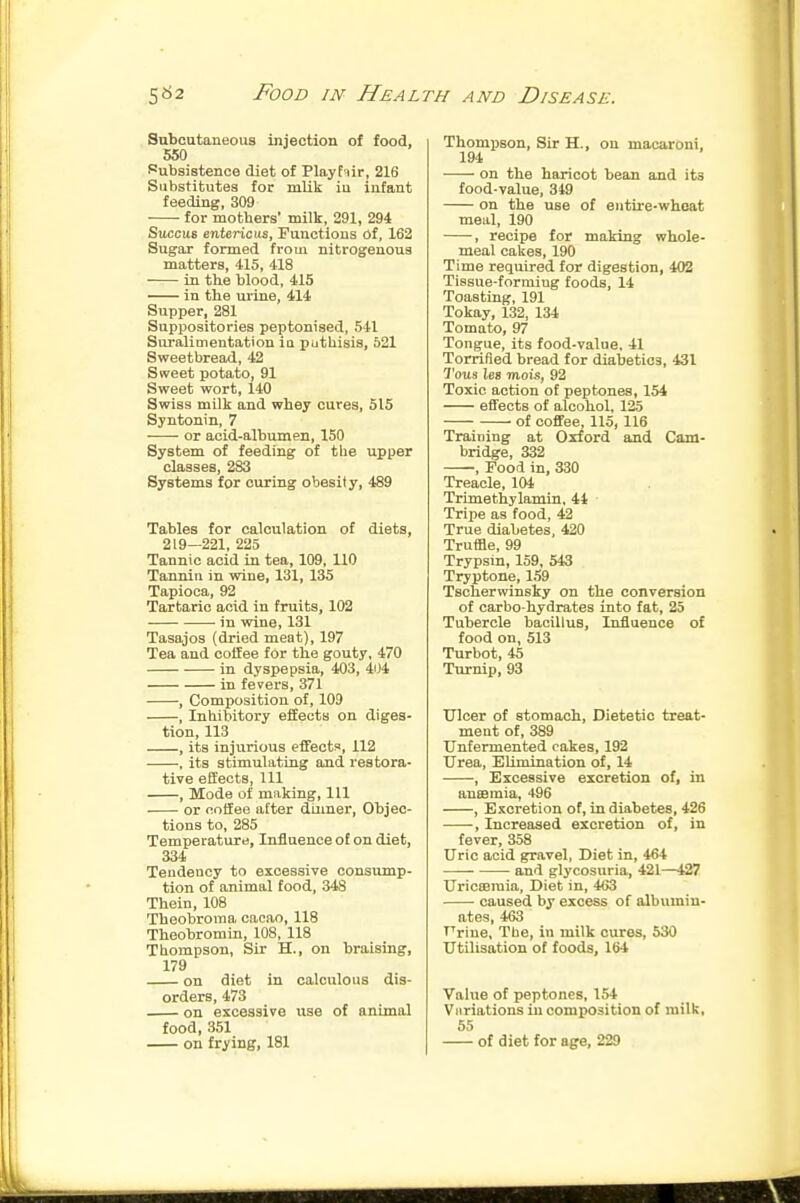 Subcutaneous injection of food, 550 Subsistence diet of Playfiir, 216 Substitutes for mlik iu infant feeding, 309 for mothers* milk, 291, 294 Sitccus ente:ricvi&, Functions 6f, 162 Sugar formed from nitrogenous matters, 415, 418 in the blood, 415 iu the urine, 414 Supper, 281 Suppositories peptonised, 541 Suralimentation ia putUisis, 621 Sweetbread, 42 Sweet potato, 91 Sweet wort, 140 Swiss milk and whey cures, 515 Syntonin, 7 or acid-albumen, 150 System of feeding of tlie upper classes, 283 Systems for curing obesit y, 489 Tables for calculation of diets, 219—221, 225 Tannic acid in tea, 109, 110 Tannin in wine, 131, 135 Tapioca, 92 Tartaric acid in fruits, 102 • in wine, 131 Tasajos (dried meat), 197 Tea and coffee for the gouty, 470 in dyspepsia, 403, 404 in fevers, 371 , Composition of, 109 , Inhibitory effects on diges- tion, 113 , its injurious effects, 112 , its stimulating and restora- tive effects. 111 , Mode of making, 111 or coffee after diimer, Objec- tions to, 285 Temperature, Influence of on diet, 334 Tendency to excessive consump- tion of animal food, 348 Thein, 108 Theobroma cacao, 118 Theobromin, 108, 118 Thompson, Sir H., on braising, 179 on diet in calculous dis- orders, 473 on excessive use of animal food, 3.51 on frying, 181 Thompson, Sir H., on macaroni, 194 on the haricot bean and its food-value, 349 on the use of entire-whoat meal, 190 , recipe for making whole- meal cakes, 190 Time required for digestion, 402 Tissue-forniiug foods, 14 Toasting, 191 Tokay, 132, 134 Tomato, 97 Tongue, its food-value, 41 Torrified bread for diabetics, 431 7'o«s les mois, 92 Toxic action of peptones, 154 effects of alcohol, 125 of coffee, 115, 116 Training at Oxford and Cam- bridge, 332 , Food in, 330 Treacle, 104 Trimethylamin, 44 Tripe as food, 42 True diabetes, 420 Truffle, 99 Trypsin, 159, 543 Tryptone, 159 Tscherwinsky on the conversion of carbo-hydrates into fat, 25 Tubercle bacillus. Influence of food on, 513 Turbot, 45 Turnip, 93 Uloer of stomach, Dietetic treat- ment of, 389 Unfermented cakes, 192 Urea, Elimination of, 14 , Excessive excretion of, in auEemia, 496 , Excretion of, in diabetes, 426 , Increased excretion of, in fever, 358 Uric acid gravel, Diet in, 464 and glycosuria, 421—427 UricBBinia, Diet in, 463 caused by excess of albumin- ates, 463 Frine, Tbe, in milk cures, 530 Utilisation of foods, 164 Value of peptones, 154 Viiriations iu composition of milk, 55 of diet for age, 229