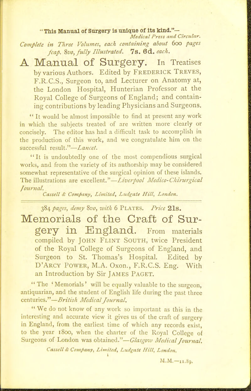  TM3 Manual of Surgery is unlctue of Its kind.— Medical Press and Circular. Complete in Three Volumes, each containing about 600 pages /cap. %vo, fully Illustrated. 7s. 6d. each. A Manual of Surgery, in Treatises by various Authors. Edited by FREDERICK TREVES, F.R.C.S., Surgeon to, and Lecturer on Anatomy at, the London Hospital, Hunterian Professor at the Royal College of Surgeons of England; and contain- ing contributions by leading Physicians and Surgeons.  It would be almost impossible to find at present any work in which the subjects treated of are written more clearly or concisely. The editor has had a difficult task to accomplish in the production of this work, and we congratulate him on the successful result.—Lancet. It is undoubtedly one of the most compendious surgical works, and from the variety of its authorship may be considered somewhat representative of the surgical opinion of these islands. The illustrations are excellent.—Liverpool Medico-Chinirgical Journal. Cassell & Company, Limited, Ludgate Hill, London. 384 pages, demy Svo, with 6 Plates. Price 21s. Memorials of the Craft of Sur- gery in England. From materials compiled by John Flint South, twice President of the Royal College of Surgeons of England, and Surgeon to St. Thoinas's Hospital. Edited by D'Arcy Power, M.A. Oxon., F.R.C.S. Eng. With an Introduction by Sir James PAGET.  The 'Memorials' will be equally valuable to the surgeon, antiquarian, and the student of English hfe during the past three centuries.—British Medical Journal.  We do not know of any work so important as this in the interesting and accurate view it gives us of the craft of surgery in England, from the earliest time of which any records exist, to the year 1800, when the charter of tlie Royal College of Surgeons of London was obtained.—Glasgotv Medical Journal, Cassell <C Company, Limited, Lndgate Hill, London. 1 M.M.—11.89.