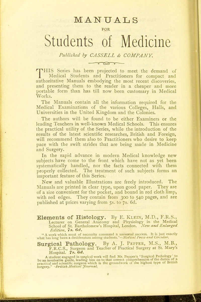 MANUALS FOR Students of Medicine Published by CASSELL & COMPANY. THIS Series has been projected to meet the demand of Medical Students and Practitioners for compact and authoritative Manuals embodying Ihe most recent discoveries, and presenting them to the reader in a cheaper and more portable form than has till novi^ been customary in Medical Works. The Manuals contain all the information required for the Medical Examinations of the various Colleges, Halls, and Universities in the United Kingdom and the Colonies. The authors will be found to be either Examiners or the leading Teachers in well-known Medical Schools. This ensures the practical utility of the Series, while the introduction of the results of the latest scientific researches, British and Foreign, will recommend them also to Practitioners who desire to keep pace with the swift strides that are being made in Medicine and Surgery. In the rapid advance in modern Medical knowledge new subjects have come to the front which have not as yet been systematically handled, nor the facts connected with them properly collected. The treatment of such subjects forms an important feature of this Series. New and valuable Illustrations are freely introduced. The Manuals are printed in clear type, upon good paper. They are of a size convenient for the pocket, and bound in red cloth limp, with red edges. They contain from 300 to 540 page.':, and are published at prices varying from 5s. to 7s. 6d. Elements of Histology. By E. Klein, M.D., F.R.S., Lecturer on General Anatomy and Phj'siology in the Medical School of St. Bartholomew's Hospital, London. Nnv and Enlarged Edition, 7s. Oil, A work which must of necessity coiiniKand n universal success. U is just exactly what hris long been a desideratum among: students.—Metficni Press and Circular. Surgical Pathology. By A. J. Pepper, I^I.S., M.B., F.R.C.S., Surgeon and Teacher of Practical Surgery at St. Marj''s Hospital. 7s. tid. A student engafied in surjfical work will (ind Mr. Pepper's ' SurRicil PalholoRy ' to be an invaluable guide, leading him on to that correct comprehension of the duti<» of a practical and scientific surgeon which is the groundwork of the highest type of British surgery. -British Medical Journal.