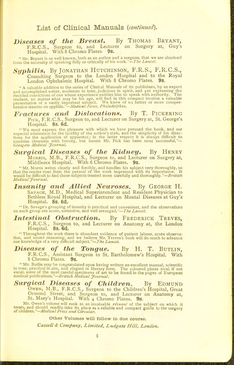 List of Clinical Manuals (continued). Diseases of the Breast. By Thomas Bryant, F.R.C.S., Surgeon to, and Lecturer on Surgery at, Guy's Hospital. With 8 Chromo Plates. 9S. '•Mr. Bryant is so well known, both as an author and a surgeon, that we are absolved from the necessity of speaking fully or critically of his work.—7V;e Lancet. Syphilis. By Jonathan Hutchinson, F.R.S., F.R.C.S., Consulting Surgeon to the London Hospital and to the Royal London Ophthalmic Hospital. With 8 Chromo Plates. 9s.  .\ valuable addition to the series of Clinical Manuals of its publishers, by an expert and accomplished writer, moderate in tone, judicious in spirit, and jet expressing the decided convictions of one whose experience entitles him to speak with authority. The student, no matter what may be his age, will find in this compact treatise a valuable presentation of a vastly important subject. We know of no better or more compre- hensive treatise on syphilis.—Medical News, Philadelphia. Fractures and Dislocations. By T. Pickering Pick, F.R.C.S., Surgeon to, and Lecturer on Surgery at, St. George's Hospital. 8s. 6d.  We must express the pleasure with which we have perused the book, and our especial admiration for the lucidity of the author's style, and the simplicity of his direc- tions for the application of apparatus; in the latter respect it is always difficult to combine clearness with brevity, but herein Mr. Pick has been most successful.— Glasgo-w Medical Journal. Surgical Diseases of the Kidney. By Henry Morris, M.B., F.R.C.S., Surgeon to, and Lecturer on Surgery at, Middlesex Hospital. With 6 Chromo Plates. 9s.  Mr. Morris writes clearly and forcibly, and handles his subject very thoroughly, so that the reader rises from the perusal of the work impressed with its importance. It would be difficult to find these subjects treated more carefully and thoroughly.—Bi-itish Medical Journal, Insanity and Allied Neuroses. By George H. Savage, M.D. , Medical Superintendent and Resident Physician to Bethlern Royal Hospital, and Lecturer on Mental Diseases at Guy's Hospital. 8s. 6d.  Dr. Savage's grouping of insanity is practical and convenient, and the observations on each group are acute, extensive, and well arranged.—The Lancet. Intestinal Obstruction. By Frederick Treves, F.R.C.S., Surgeon to, and Lecturer on Anatomy at, the London Hospital. 8S. 6d.  Throughout the work there is abundant evidence of patient labour, acute observa- tion, and sound reasoning, and we believe Mr. Treves's book will do nmch to advance our knowledge of a very difficult subject.—The Lancet. Diseases of the Tongue. By H. T. Butlin, F.R.C.S., Assistant Surgeon to St. Bartholomew's Hospital. With 3 Chromo Plates. 9S. Mr. Butlin may be congratulated upon having written an excellent manual, scientific in tone, practical in aim, and elegant in literary form. The coloured plates rival, if not excel, some of the most careful specimens of art to be found in tlie pages of European medical publications.—£ri/u/i Medical Journal. Surgical Diseases of Children. By Edmund Owen, M.B., F.R.C.S., Surgeon to the Children's Hospital, Great Ormond Street, and Surgeon to, and Lecturer on Anatomy at, St. Mary's Hospital. With 4 Chromo Plates. 98. Mr. Owen's volume will rank as an invaluable r/su>nif of the subject on which it treats, and should readily take its place as a reliable and compact guide to the surgery of children,—Af(rf!V«/ Press and Circular. Other 'Volumes -will follow in due oourse. Cassell cC Covtpany, Limited, Ludgate Hill, London.