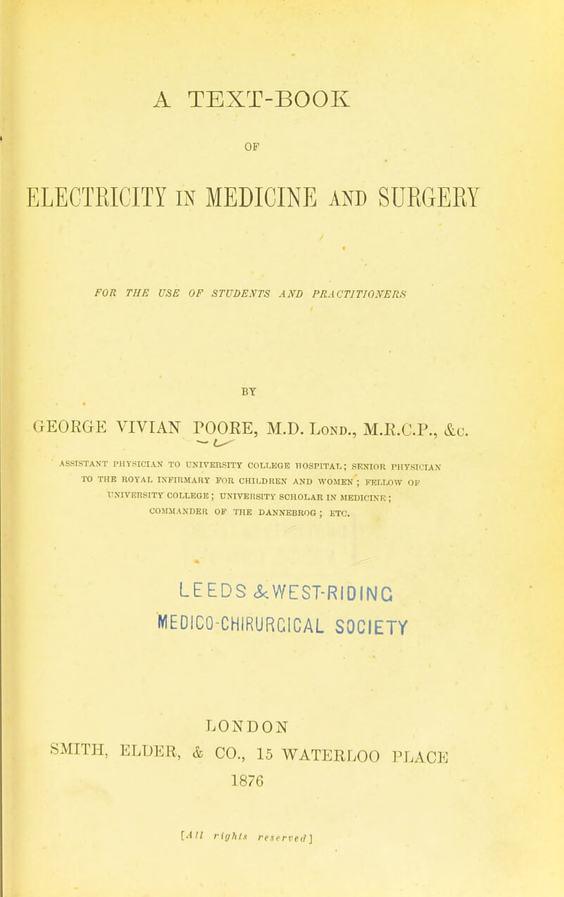A TEXT-BOOK OF ELECTRICITY in MEDICINE AND SURGERY FOIi THE USE OF STUDEiYTS AND PRACTITIONER.'^ BY GEORGE VIVIAN POORE, M.D. Lond, M.R.C.P., &c. — ASSISTANT PHYSICIAN TO UNIYERSITT COLLEGE HOSPITAL; SENIOR PHYSICIAN TO THE ROYAL INFIRMARY PGR CHILDREN AND WOMEN ; FELLOW OF UNIVEnsiTY COLLEGE ; UNIVEnSITY SCHOLAR IN MEDICINE ; C05IMANDER OF THE DANNEBROG ; ETC. LEEDS <S<WEST-RIDING MEOICO-CHIRURGICAL SOCIETY LONDON SMITH, ELDER, & CO, 15 WATERLOO PLACE 1876 [AH riyhts reserved]