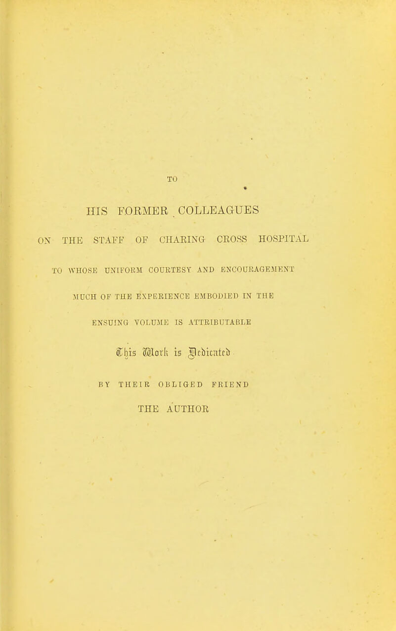 TO HIS FORMER COLLEAGUES THE STAFF OF CHARING CEOSS HOSPITAL I WHOSE UNIFORM COURTESY AND ENCOUBAGEMKNT MUCH OF THE EXPERIENCE EMBODIED IN THE ENSUING VOLUME IS ATTRIBUTABLE aijis Moxk is |lcbtcatcb BY THEIR OBLIGED FRIEND THE AUTHOR