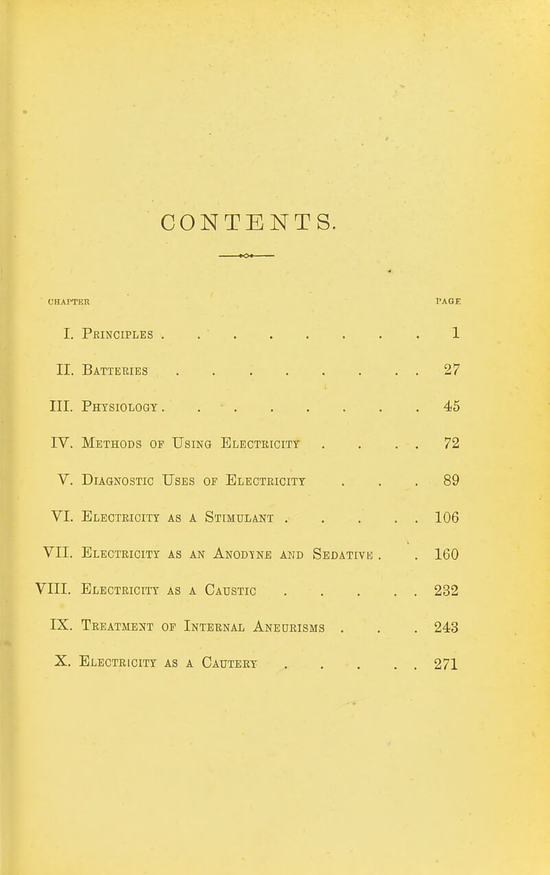 CONTENTS. UHAPTBR PAGE I. Pkinciples . . ■ 1 II. Batteries 27 III. Physiology. . ■ 45 IV. Methods op Using Electricity . . . . 72 V. Diagnostic Uses of Electricity ... 89 VI. Electricity as a Stimulant . . . . , 106 VII. Electricity as an Anod-jne and Sedativii; . , 160 VIII. Electricity as a Caustic 232 IX. Treatment of Internal Aneurisms . . . 243 X. Electricity as a Cautery 271