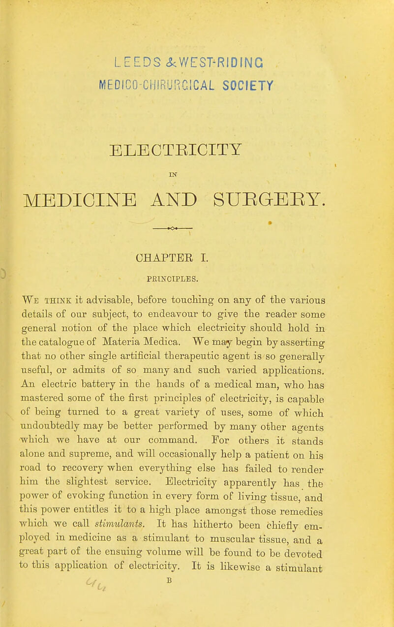 LEEDS <^WEST^RIDING MEDICO-CHIRURGICAL SOCIETY ELECTEICITY IN MEDICINE AND SUEGEEY. CHAPTER I. PmNCIPLES. We think it advisable, before toucMng on any of tlie various details of our subject, to endeavour to give the reader some general notion of the place which electricity should hold in the catalogue of Materia Medica. We may begin by asserting that no other single artificial therapeutic agent is so generally useful, or admits of so many and such varied apphcations. An electric battery in the hands of a medical man, who has mastered some of the first principles of electricity, is capable of being turned to a great variety of uses, some of which undoubtedly may be better performed by many other agents which we have at our command. 'For others it stands alone and supreme, and will occasionally help a patient on his road to recovery when everything else has failed to render him the slightest service. Electricity apparently has the power of evoking function in every form of living tissue, and this power entities it to a high place amongst those remedies which we call stimulants. It has hitherto been chiefly em- ployed in medicine as a stimulant to muscular tissue, and a great part of the ensuing volume will be found to be devoted to this apphcation of electricity. It is likewise a stimulant