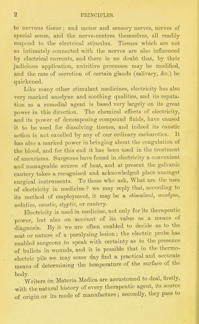 to nervous tissue ; and motor and sensory nerves, nerves of special sense, and the nerve-centres themselves, all readily respond to the electrical stimulus. Tissues which are not so intimately connected vv^ith the nerves are also influenced by electrical currents, and there is no doubt that, by their judicious application, nutritive processes may be modified, and the rate of secretion of certain glands (salivary, &c.) be quickened. Like many other stimulant medicines, electricity has also very marked anodyne and soothing qualities, and its reputa- tion as a remedial agent is based very largely on its great power in this direction. The chemical effects of electricity, and its power of decomposing compound fluids, have caused it to be used for dissolving tissues, and indeed its caustic action is not excelled by any of our ordinary escharotics. It has also a marked power in bringing about the coagulation of the blood, and for this end it has been used in the treatment of aneurisms. Surgeons have found in electricity a convenient and manageable source of heat, and at present the galvanic cautery takes a recognised and acknowledged place amongst surgical instruments. To those who ask. What are the uses of electricity in medicine ? we may reply that, according to its method of employment, it may be a stimulant, anodyne, sedative, caustic, styptic, or cautery. Electricity is used in medicine, not only for its therapeutic power, but also on account of its value as a means of diagnosis. By it we are often enabled to decide as to the seat or nature of a paralysing lesion; the electric probe has enabled surgeons .to speak with certainty as to the presence of bullets in wounds, and it is possible that in the thermo- electric pile we may some day find a practical and accui-ate means of determining the temperature of the surface of the body. ■ T J 1 n 4.^ Writers on Materia Medica are accustomed to deal, hi-stJy, with the natural history of every therapeutic agent, its source of origin or its mode of manufacture ; secondly, they pass to