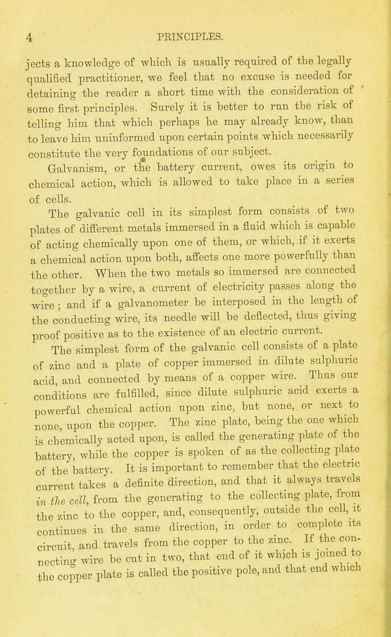 jects a knowledge of which is usually required of the legally qualified practitioner, we feel that no excuse is needed for detaining the reader a short time with the consideration of some first principles. Surely it is better to run the risk of telling him that which perhaps he may already know, than to leave him uninformed upon certain points which necessarily constitute the very foundations of our subject. Galvanism, or the battery current, owes its origin to chemical action, which is allowed to take place in a series of cells. The galvanic cell in its simplest form consists of two plates of different metals immersed in a fluid which is capable of acting chemically upon one of them, or which, if it exerts a chemical action upon both, affects one more powerfully than the other. When the two metals so immersed are connected together by a wire, a current of electricity passes along the wire ; and if a galvanometer be interposed in the length of the conducting wire, its needle will be deflected, thus giving proof positive as to the existence of an electric current. The simplest form of the galvanic cell consists of a plate of zinc and a plate of copper immersed in dilute sulphuric acid, and connected by means of a copper wire. Thus our conditions are fulfilled, since dilute sulphuric acid exerts a powerful chemical action upon zinc, but none, or next to none, upon the copper. The zinc plate, being the one which is chemically acted upon, is called the generating plate of the battery, while the copper is spoken of as the collecting plate of the battery. It is important to remember that the electric current takes a definite direction, and that it always travels in ilie cell, from the generating to the collecting plate, from the zinc to the copper, and, consequently, outside the cell, it continues in the same direction, in order to complete its circuit and ti-avels from the copper to the zinc. If the con- nectino- wire be cut in two, that end of it which is joined to the copper plate is called the positive pole, and that end which