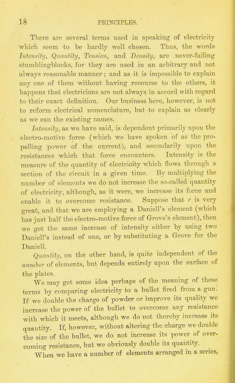 There are several terms used in speaking of electricity wliicli seem to be hardly well chosen. Thus, the words Intensity, Quantity, Tension, and Density, are .never-failing stumblingblocks, for they are nsed in an arbitrary and not always reasonable manner ; and as it is impossible to explain any one of them without having recourse to the others, it happens that electricians are not always in accord with regard to their exact definition. Oar business here, however, is not to reform electrical nomenclature, bat to explain as clearly as we can the existing names. Intensity, as we have said, is dependent primarily upon the electro-motive force (which we have spoken of as the pro- pelling power of the current), and secondarily upon the resistances which that force encounters. Intensity is the measure of the quantity of electricity which flows through a section of the circuit in a given time. By multiplying the number of elements we do not increase the so-called quantity of electricity, although, as it were, we increase its force and enable it to overcome resistance. Suppose that r is very great, and that we are employing a Daniell's element (which has just half the electro-motive force of Grove's element), then we get the same increase of intensity either by using two Daniell's instead of one, or by substituting a Grove for the Daniell. Quantity, on the other hand, is quite independent of the nmiiber of elements, but depends entirely upon the surface of the plates. We may get some idea perhaps of the meaning of these terms by comparing electricity to a ballet fired from a gun: If we doable the charge of powder or improve its quality we increase the power of the bullet to overcome any resistance with which it meets, although we do not thereby increase its quantity. If, however, without altering the charge we double the size of the bullet, we do not increase its power of over- coming resistance, bat we obviously double its quantity. When we have a number of elements arranged in a series,