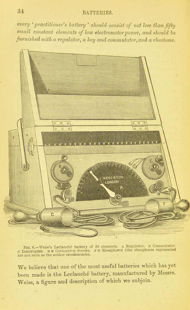 every 'pracUtio7ier's battery ' should consist of not less tJian fifty small constant elements of low electromotor jjower, and should be furnished ivith a regitlator, a hey and commutator, and a rheotome. Pl(j 8 —-Weiss's Leolanohg battery of 50 elements. A Eegulator. B Commutator. C InteiTupter, d e Connectir'g Screws. F (J Eheophores (the rheopliores represented are not such as the author recommendB). . We believe that one of the most useful batteries which has yet been made is the Leclanche battery, mannfacttired by Messrs. Weiss, a figure and description of which we subjoin.