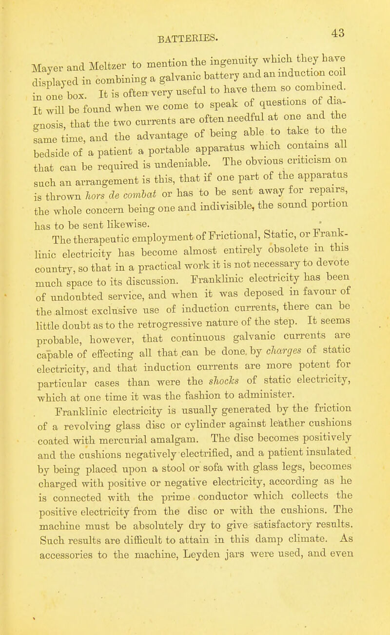 Mayer and Meltzer to mention tte ingenmty which they have Sllyed in combining a galvanic battery and an mduct.on cod in one box. It is often very useful to have them so combmed. wm be found when we come to speak of questions of dia- gnosis, that the two currents are often needful at one and the ^ame time, and the advantage of bemg able to take to the bedside of a patient a portable apparatus which contams all that can be required is undeniable. The obvious criticism on such an arrangement is this, that if one part of the apparatus is thrown Urs de combat or has to be sent away for repairs, the whole concern being one and indivisible, the sound portion has to be sent likewise. ■ The therapeutic employment of Frictional, Static, orFrank- linic electricity has become almost entirely obsolete m this country, so that in a practical work it is not necessary to devote much space to its discussion. Pranklinic electricity has been of undoubted service, and when it was deposed in favour of the almost exclusive use of induction currents, there can be little doubt as to the retrogressive nature of the step. It seems probable, however, that continuous galvanic currents are capable of effecting all that can be done, by charges of static electricity, and that induction currents are more potent for particular cases than were the shocTcs of static electricity, -which at one time it was the fashion to administer. Franklinic electricity is usually generated by the friction of a revolving glass disc or cylinder against leather cushions coated witli mercurial amalgam. The disc becomes positively and the cushions negatively electrified, and a patient insulated by being placed upon a stool or sofa with glass legs, becomes charged witb positive or negative electricity, according as lie is connected with the prime conductor which collects the positive electricity from the disc or with the cushions. The machine must be absolutely dry to give satisfactory results. Such results are difficult to attain in this damp climate. As accessories to the machine, Leyden jars were used, and even