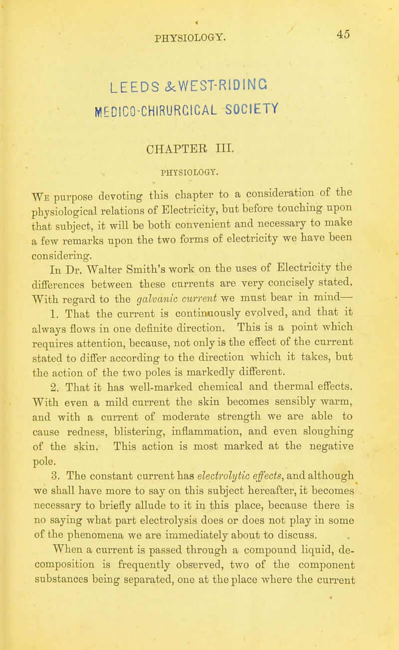 LEEDS cS<WEST-RIDING MEDICO-CHIRURCICAL SOCIETY CHAPTER III. PHYSIOLOGY. We purpose devoting tMs chapter to a consideration of the physiological relations of Electricity, but before touching upon that subject, it will be both convenient and necessary to make a few remarks upon the two forms of electricity we have been considering. In Dr. Walter Smith's work on the uses of Electricity the differences between these currents are very concisely stated. With regard to the galvanic current we must bear in mind— 1. That the current is continuously evolved, and that it always flows in one definite direction. This is a point which requires attention, because, not only is the effect of the current stated to differ according to the direction which it takes, but the action of the two poles is markedly different. 2. That it has well-marked chemical and thermal effects. With even a mild current the skin becomes sensibly warm, and with a current of moderate strength we are able to cause redness, blistering, inflammation, and even sloughing of the skin. This action is most marked at the negative pole. 3. The constant current has electrolytic effects, and although we shall have more to say on this subject hereafter, it becomes necessary to briefly allude to it iij. this place, because there is no saying what part electrolysis does or does not play in some of the phenomena we are immediately about to discuss. When a current is passed through a compound liquid, de- composition is frequently observed, two of the component substances being separated, one at the place where the current